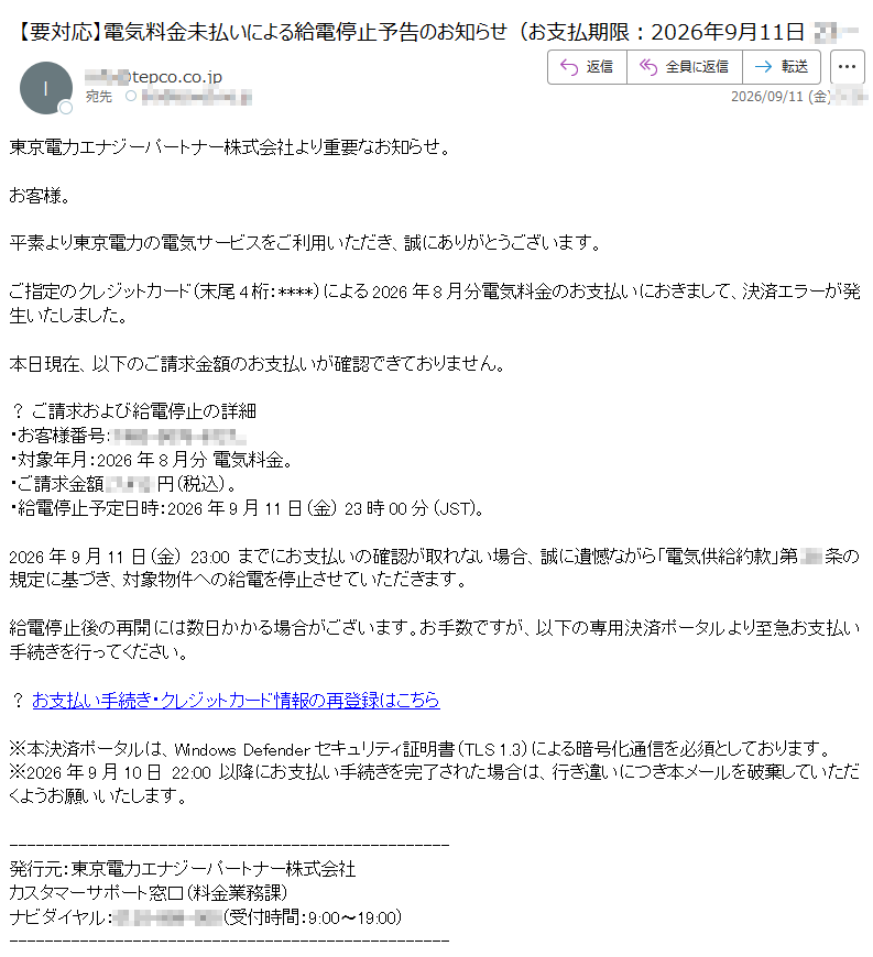 東京電力エナジーパートナー株式会社より重要なお知らせ。お客様。平素より東京電力の電気サービスをご利用いただき、誠にありがとうございます。ご指定のクレジットカード(末尾4桁:****)による2026年8月分電気料金のお支払いにおきまして、決済エラーが発生いたしました。本日現在、以下のご請求金額のお支払いが確認できておりません。?ご請求および給電停止の詳細・お客様番号:・対象年月:2026年8月分電気料金。・ご請求金額:円(税込)。・給電停止予定日時:2026年9月11日(金)23時00分(JST)。2026年9月11日(金)でにお支払いの確認が取れない場合、誠に遺憾ながら「電気供給約款」第条の規定に基づき、対象物件への給電を停止させていただきます。給電停止後の再開には数日かかる場合がございます。お手数ですが、以下の専用決済ポータルより至急お支払い手続きを行ってください。?お支払い手続き・クレジットカード情報の再登録はこちら※本決済ポータルは、WindowsDefenderセキュリティ証明書(TLS1.3)による暗号化通信を必須としております。※2026年9月10日22:00以降にお支払い手続きを完了された場合は、行き違いにつき本メールを破棄していただくようお願いいたします。発行元:東京電力エナジーパートナー株式会社カスタマーサポート窓口(料金業務課)ナビダイヤル:(受付時間:9:00〜19:00)