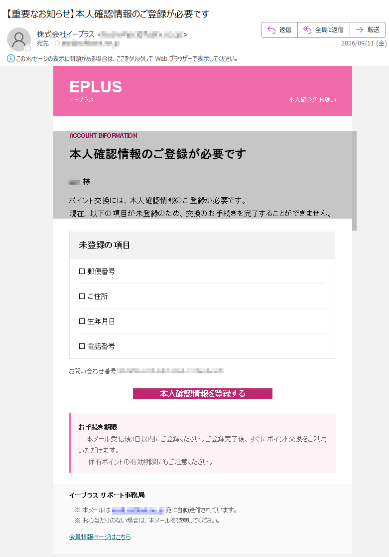 EPLUSイープラス本人確認のお願いACCOUNTINFORMATION本人確認情報のご登録が必要です様ポイント交換には、本人確認情報のご登録が必要です。現在、以下の項目が未登録のため、交換のお手続きを完了することができません。未登録の項目□郵便番号□ご住所□生年月日□電話番号お問い合わせ番号:本人確認情報を登録するお手続き期限本メール受信後3日以内にご登録ください。ご登録完了後、すぐにポイント交換をご利用いただけます。保有ポイントの有効期限にもご注意ください。イープラスサポート事務局※本メールは宛に自動送信されています。※お心当たりのない場合は、本メールを破棄してください。会員情報ページはこちら