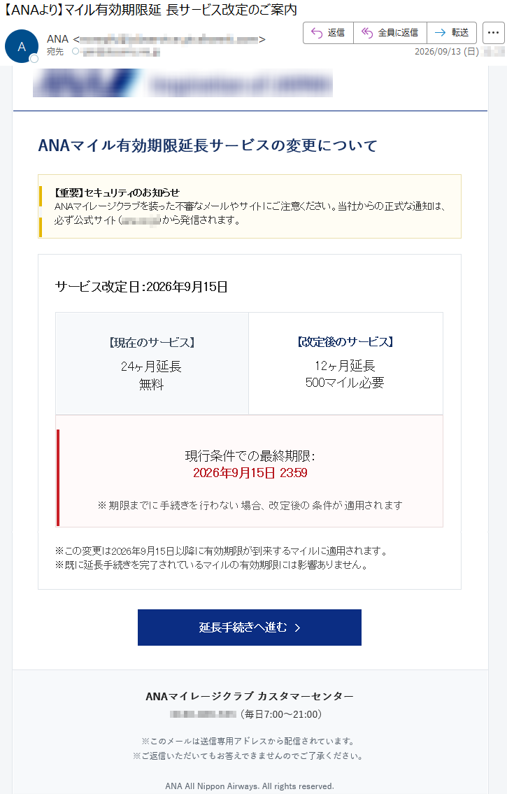 ANAマイル有効期限延長サービスの変更について【重要】セキュリティのお知らせANAマイレージクラブを装った不審なメールやサイトにご注意ください。当社からの正式な通知は、必ず公式サイト(*****)から発信されます。サービス改定日:2026年9月15日【現在のサービス】24ヶ月延長無料【改定後のサービス】12ヶ月延長500マイル必要現行条件での最終期限:2026年9月15日23:59※期限までに手続きを行わない場合、改定後の条件が適用されます※この変更は2026年9月15日以降に有効期限が到来するマイルに適用されます。※既に延長手続きを完了されているマイルの有効期限には影響ありません。延長手続きへ進む›ANAマイレージクラブカスタマーセンター*****(毎日7:00~21:00)※このメールは送信専用アドレスから配信されています。※ご返信いただいてもお答えできませんのでご了承ください。ANAAllNipponAirways.Allrightsreserved.