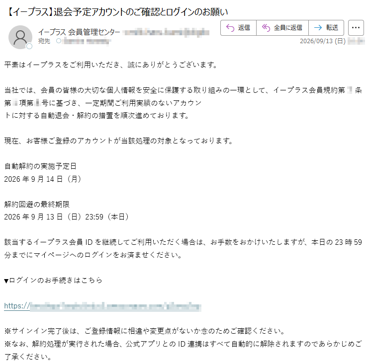 平素はイープラスをご利用いただき、誠にありがとうございます。当社では、会員の皆様の大切な個人情報を安全に保護する取り組みの一環として、イープラス会員規約第*条第*項第*号に基づき、一定期間ご利用実績のないアカウントに対する自動退会・解約の措置を順次進めております。現在、お客様ご登録のアカウントが当該処理の対象となっております。自動解約の実施予定日2026年9月14日(月)解約回避の最終期限2026年9月13日(日)23:59(本日)該当するイープラス会員IDを継続してご利用いただく場合は、お手数をおかけいたしますが、本日の23時59分までにマイページへのログインをお済ませください。▼ログインのお手続きはこちら*****※サインイン完了後は、ご登録情報に相違や変更点がないか念のためご確認ください。※なお、解約処理が実行された場合、公式アプリとのID連携はすべて自動的に解除されますのであらかじめご了承ください。