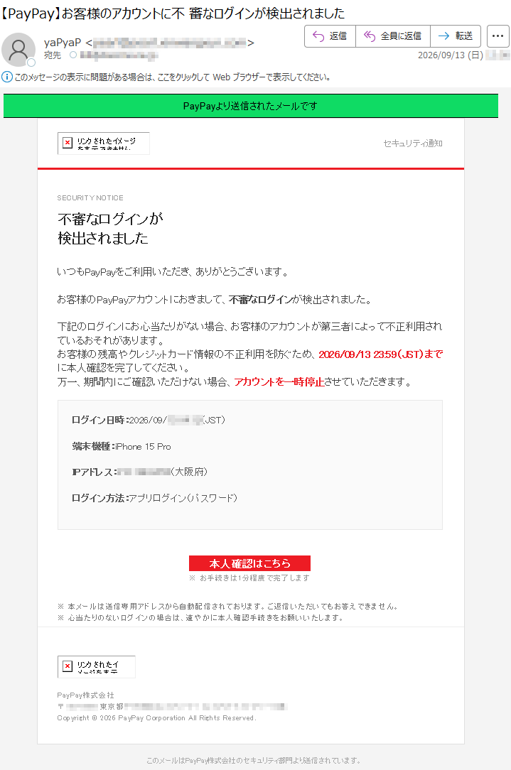PayPayより送信されたメールですセキュリティ通知SECURITYNOTICE不審なログインが検出されましたいつもPayPayをご利用いただき、ありがとうございます。お客様のPayPayアカウントにおきまして、不審なログインが検出されました。下記のログインにお心当たりがない場合、お客様のアカウントが第三者によって不正利用されているおそれがあります。お客様の残高やクレジットカード情報の不正利用を防ぐため、2026/09/1323:59(JST)までに本人確認を完了してください。万一、期間内にご確認いただけない場合、アカウントを一時停止させていただきます。ログイン日時:2026/09/*****(JST)端末機種:iPhone15ProIPアドレス:*****(大阪府)ログイン方法:アプリログイン(パスワード)本人確認はこちら※お手続きは1分程度で完了します※本メールは送信専用アドレスから自動配信されております。ご返信いただいてもお答えできません。※心当たりのないログインの場合は、速やかに本人確認手続きをお願いいたします。PayPay株式会社*****Copyright©2026PayPayCorporationAllRightsReserved.このメールはPayPay株式会社のセキュリティ部門より送信されています。