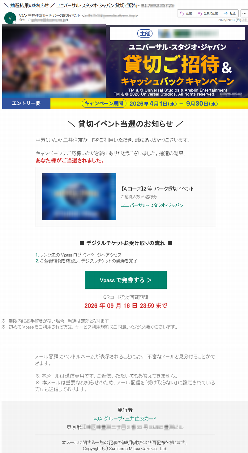\貸切イベント当選のお知らせ/平素はVJA・三井住友カードをご利用いただき、誠にありがとうございます。キャンペーンにご応募いただき誠にありがとうございました。抽選の結果、あなた様がご当選されました。【Aコース】2等パーク貸切イベントご招待人数:2名様分ユニバーサル・スタジオ・ジャパン■デジタルチケットお受け取りの流れ■1.リンク先のVpassログインページへアクセス2.ご登録情報を確認し、デジタルチケットの発券を完了Vpassで発券する>QRコード発券可能期間2026年09月16日23:59まで※期限内にお手続きがない場合、当選は無効となります※初めてVpassをご利用される方は、サービス利用規約にご同意いただく必要がございます。メール冒頭にハンドルネームが表示されることにより、不審なメールと見分けることができます。※本メールは送信専用です。ご返信いただいてもお答えできません。※本メールは重要なお知らせのため、メール配信を「受け取らない」に設定されている方にも送信しております。発行者VJAグループ・三井住友カード*****本メールに関する一切の記事の無断転載および再配布を禁じます。Copyright(C)SumitomoMitsuiCardCo.,Ltd.