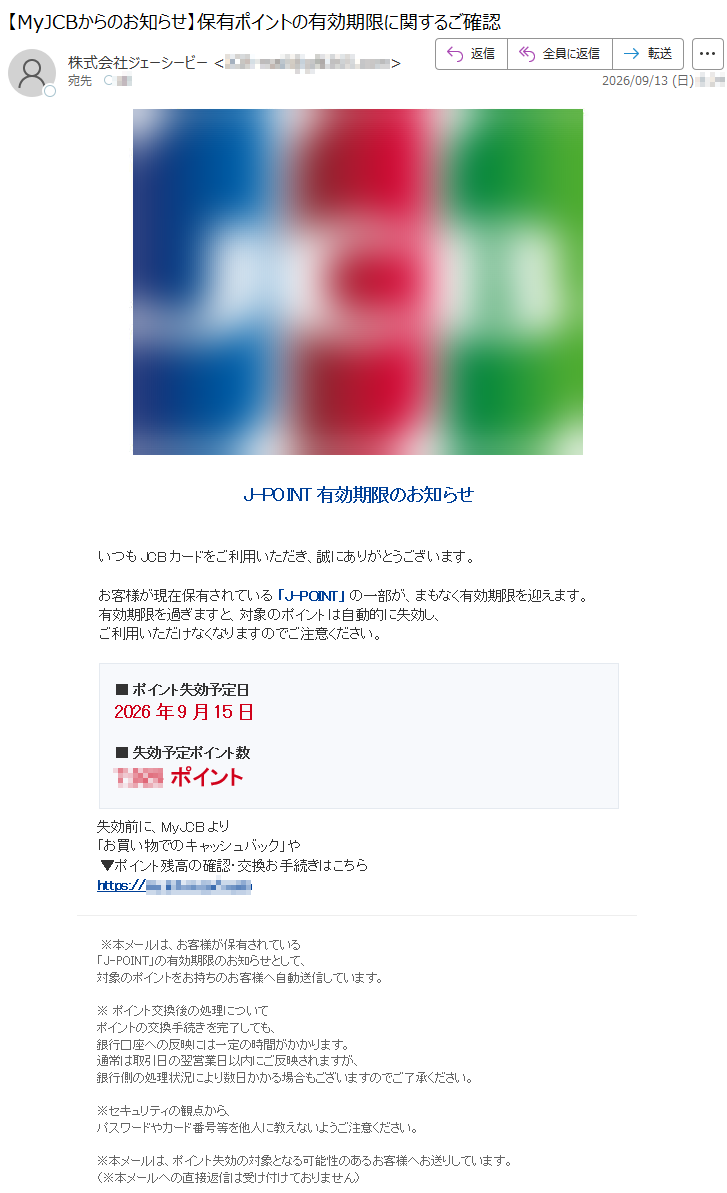 J-POINT有効期限のお知らせいつもJCBカードをご利用いただき、誠にありがとうございます。お客様が現在保有されている「J-POINT」の一部が、まもなく有効期限を迎えます。有効期限を過ぎますと、対象のポイントは自動的に失効し、ご利用いただけなくなりますのでご注意ください。■ポイント失効予定日2026年9月15日■失効予定ポイント数*****ポイント失効前に、MyJCBより「お買い物でのキャッシュバック」や▼ポイント残高の確認・交換お手続きはこちら*****※本メールは、お客様が保有されている「J-POINT」の有効期限のお知らせとして、対象のポイントをお持ちのお客様へ自動送信しています。※ポイント交換後の処理についてポイントの交換手続きを完了しても、銀行口座への反映には一定の時間がかかります。通常は取引日の翌営業日以内にご反映されますが、銀行側の処理状況により数日かかる場合もございますのでご了承ください。※セキュリティの観点から、パスワードやカード番号等を他人に教えないようご注意ください。※本メールは、ポイント失効の対象となる可能性のあるお客様へお送りしています。(※本メールへの直接返信は受け付けておりません)