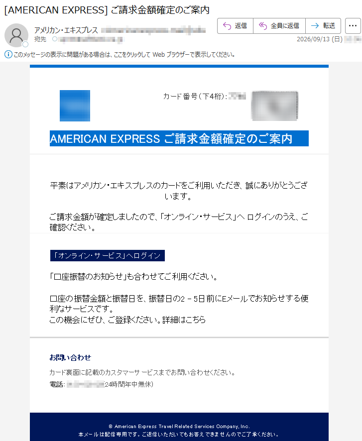カード番号(下4桁):****AMERICANEXPRESSご請求金額確定のご案内平素はアメリカン・エキスプレスのカードをご利用いただき、誠にありがとうございます。ご請求金額が確定しましたので、「オンライン・サービス」へログインのうえ、ご確認ください。「オンライン・サービス」へログイン「口座振替のお知らせ」も合わせてご利用ください。口座の振替金額と振替日を、振替日の2-5日前にEメールでお知らせする便利なサービスです。この機会にぜひ、ご登録ください。詳細はこちらお問い合わせカード裏面に記載のカスタマーサービスまでお問い合わせください。電話:*****(24時間年中無休)©AmericanExpressTravelRelatedServicesCompany,Inc.本メールは配信専用です。ご返信いただいてもお答えできませんのでご了承ください。