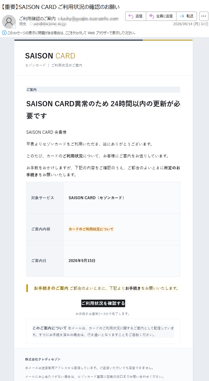 SAISONCARDセゾンカード|ご利用状況のご案内ご案内SAISONCARD異常のため24時間以内の更新が必要ですSAISONCARD会員様平素よりセゾンカードをご利用いただき、誠にありがとうございます。このたび、カードのご利用状況について、お客様にご案内をお送りしています。お手数をおかけしますが、下記の内容をご確認のうえ、ご都合のよいときに所定のお手続きをお願いいたします。対象サービスSAISONCARD(セゾンカード)ご案内内容カードのご利用状況についてご案内日2026年9月15日お手続きのご案内ご都合のよいときに、下記よりお手続きをお願いいたします。ご利用状況を確認するお手続きは通常2~3分で完了します。このご案内について本メールは、カードのご利用状況に関するご案内として配信しています。すでにお手続き済みの場合は、行き違いとなりますことをご容赦ください。株式会社クレディセゾン本メールは送信専用アドレスから配信しています。ご返信いただいても回答できません。メールにお心当たりがない場合は、セゾンカード裏面に記載の窓口までお問い合わせください。