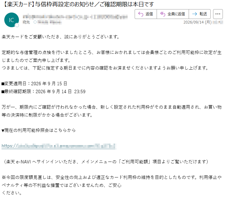 楽天カードをご愛顧いただき、誠にありがとうございます。定期的な与信管理の点検を行いましたところ、お客様におかれましては会員様ごとのご利用可能枠に改定が生じましたのでご案内申し上げます。つきましては、下記に指定する期日までに内容の確認をお済ませくださいますようお願い申し上げます。■変更適用日:2026年9月15日■最終確認期限:2026年9月14日23:59万が一、期限内にご確認が行われなかった場合、新しく設定された利用枠がそのまま自動適用され、お買い物等の決済時に制限がかかる場合がございます。▼現在の利用可能枠照会はこちらから*****(楽天e-NAVIへサインインいただき、メインメニューの「ご利用可能額」項目よりご覧いただけます)※今回の限度額見直しは、安全性の向上および適正なカード利用枠の維持を目的としたものです。利用停止やペナルティ等の不利益な措置ではございませんため、ご安心ください。