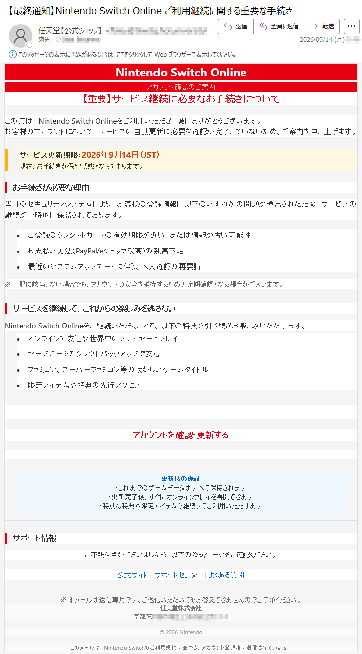 NintendoSwitchOnlineアカウント確認のご案内【重要】サービス継続に必要なお手続きについてこの度は、NintendoSwitchOnlineをご利用いただき、誠にありがとうございます。お客様のアカウントにおいて、サービスの自動更新に必要な確認が完了していないため、ご案内を申し上げます。サービス更新期限:2026年9月14日(JST)現在、お手続きが保留状態となっております。お手続きが必要な理由当社のセキュリティシステムにより、お客様の登録情報に以下のいずれかの問題が検出されたため、サービスの継続が一時的に保留されております。•ご登録のクレジットカードの有効期限が近い、または情報が古い可能性•お支払い方法(PayPal/eショップ残高)の残高不足•最近のシステムアップデートに伴う、本人確認の再要請※上記に該当しない場合でも、アカウントの安全を維持するための定期確認となる場合がございます。サービスを継続して、これからの楽しみを逃さないNintendoSwitchOnlineをご継続いただくことで、以下の特典を引き続きお楽しみいただけます。•オンラインで友達や世界中のプレイヤーとプレイ•セーブデータのクラウドバックアップで安心•ファミコン、スーパーファミコン等の懐かしいゲームタイトル•限定アイテムや特典の先行アクセス今すぐお手続きを完了してくださいアカウントを確認・更新する更新後の保証・これまでのゲームデータはすべて保持されます・更新完了後、すぐにオンラインプレイを再開できます・特別な特典や限定アイテムも継続してご利用いただけますサポート情報ご不明な点がございましたら、以下の公式ページをご確認ください。公式サイト|サポートセンター|よくある質問※本メールは送信専用です。ご返信いただいてもお答えできませんのでご了承ください。任天堂株式会社京都府*****©2026Nintendoこのメールは、NintendoSwitchのご利用規約に基づき、アカウント登録者に送信されています。