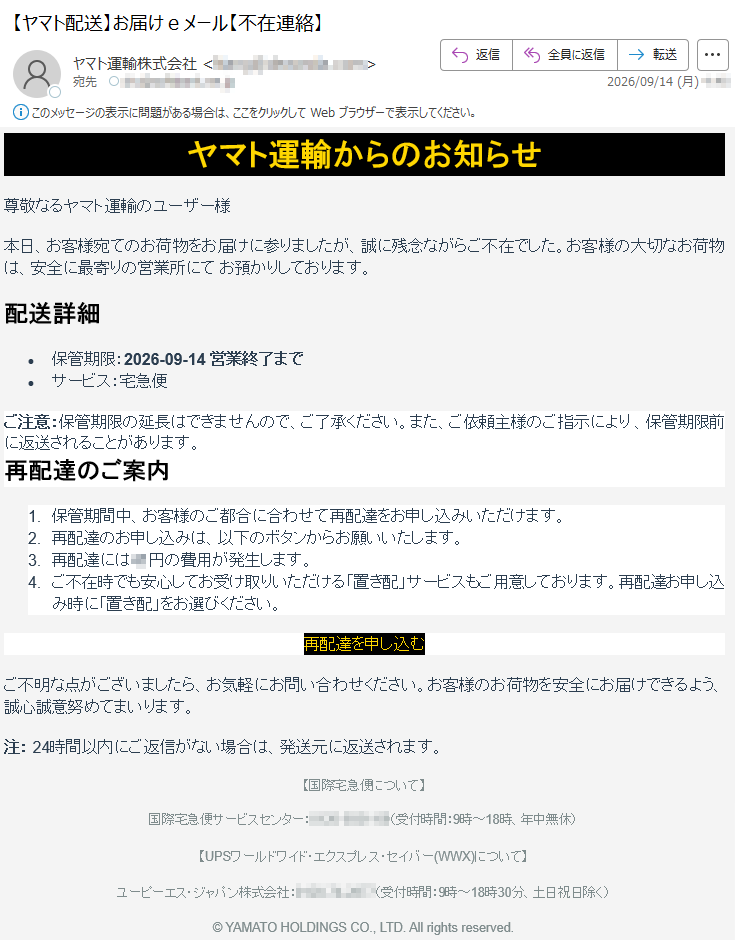 ヤマト運輸からのお知らせ尊敬なるヤマト運輸のユーザー様本日、お客様宛てのお荷物をお届けに参りましたが、誠に残念ながらご不在でした。お客様の大切なお荷物は、安全に最寄りの営業所にてお預かりしております。配送詳細•保管期限:2026-09-14営業終了まで•サービス:宅急便ご注意:保管期限の延長はできませんので、ご了承ください。また、ご依頼主様のご指示により、保管期限前に返送されることがあります。再配達のご案内1.保管期間中、お客様のご都合に合わせて再配達をお申し込みいただけます。2.再配達のお申し込みは、以下のボタンからお願いいたします。3.再配達には**円の費用が発生します。4.ご不在時でも安心してお受け取りいただける「置き配」サービスもご用意しております。再配達お申し込み時に「置き配」をお選びください。再配達を申し込むご不明な点がございましたら、お気軽にお問い合わせください。お客様のお荷物を安全にお届けできるよう、誠心誠意努めてまいります。注:24時間以内にご返信がない場合は、発送元に返送されます。【国際宅急便について】国際宅急便サービスセンター:*****(受付時間:9時~18時、年中無休)【UPSワールドワイド・エクスプレス・セイバー(WWX)について】ユーピーエス・ジャパン株式会社:*****(受付時間:9時~18時30分、土日祝日除く)©YAMATOHOLDINGSCO.,LTD.Allrightsreserved.
