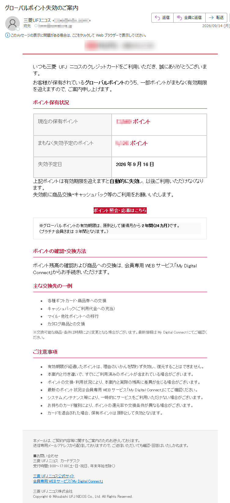 いつも三菱UFJニコスのクレジットカードをご利用いただき、誠にありがとうございます。お客様が保有されているグローバルポイントのうち、一部ポイントがまもなく有効期限を迎えますので、ご案内申し上げます。ポイント保有状況現在の保有ポイントポイントまもなく失効予定のポイントポイント失効予定日2026年9月16日上記ポイントは有効期限を迎えますと自動的に失効し、以後ご利用いただけなくなります。失効前に商品交換・キャッシュバック等のご利用をお願いいたします。ポイント照会・応募はこちら※グローバルポイントの有効期限は、原則として獲得月から2年間(24カ月)です。(プラチナ会員さまは3年間となります。)ポイントの確認・交換方法ポイント残高の確認および商品への交換は、会員専用WEBサービス「MyDigitalConnect」からお手続きいただけます。主な交換先の一例•各種ギフトカード・商品券への交換•キャッシュバック(ご利用代金への充当)•マイル・他社ポイントへの移行•カタログ商品との交換※交換可能な商品・条件は時期により変更となる場合がございます。最新情報はMyDigitalConnectにてご確認ください。ご注意事項•有効期限が経過したポイントは、理由のいかんを問わず失効し、復元することはできません。•本案内と行き違いで、すでにご利用済みのポイントが含まれている場合がございます。•ポイントの交換・利用状況により、本案内と実際の残高に差異が生じる場合がございます。•最新のポイント状況は会員専用WEBサービス「MyDigitalConnect」にてご確認ください。•システムメンテナンス等により、一時的にサービスをご利用いただけない場合がございます。•お持ちのカード種別により、ポイントの還元率や交換条件が異なる場合がございます。•カードを退会された場合、保有ポイントは原則として失効となります。本メールは、ご契約内容等に関するご案内のためお送りしております。送信専用メールアドレスから配信しておりますので、ご返信いただいても確認・回答はいたしかねます。■お問い合わせ三菱UFJニコスカードデスク受付時間:9:00~17:00(土・日・祝日、年末年始を除く)三菱UFJニコス公式サイト会員専用WEBサービス「MyDigitalConnect」三菱UFJニコス株式会社Copyright©MitsubishiUFJNICOSCo.,Ltd.AllRightsReserved.