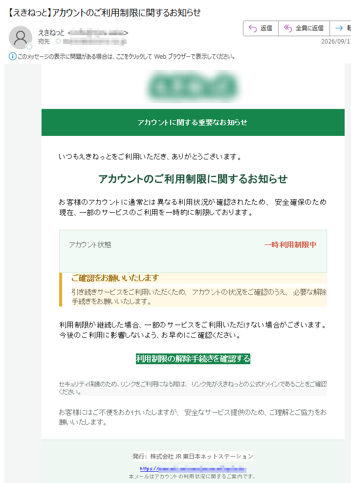 アカウントに関する重要なお知らせいつもえきねっとをご利用いただき、ありがとうございます。アカウントのご利用制限に関するお知らせお客様のアカウントに通常とは異なる利用状況が確認されたため、安全確保のため現在、一部のサービスのご利用を一時的に制限しております。アカウント状態一時利用制限中ご確認をお願いいたします引き続きサービスをご利用いただくため、アカウントの状況をご確認のうえ、必要な解除手続きをお願いいたします。利用制限が継続した場合、一部のサービスをご利用いただけない場合がございます。今後のご利用に影響しないよう、お早めにご確認ください。利用制限の解除手続きを確認するセキュリティ保護のため、リンクをご利用になる際は、リンク先がえきねっとの公式ドメインであることをご確認ください。お客様にはご不便をおかけいたしますが、安全なサービス提供のため、ご理解とご協力をお願いいたします。発行:株式会社JR東日本ネットステーションhttps://本メールはアカウントの利用状況に関するご案内です。
