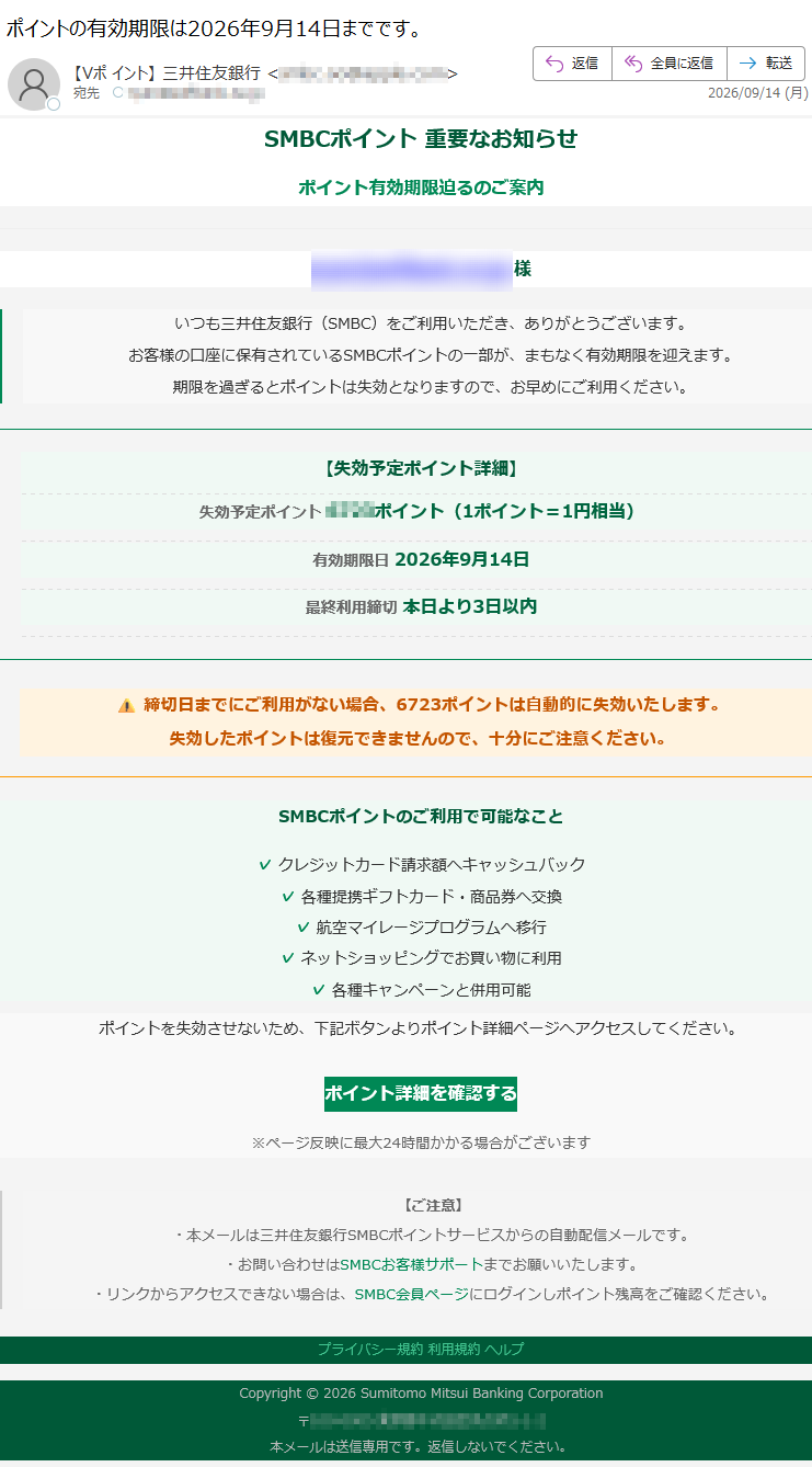 SMBCポイント 重要なお知らせポイント有効期限迫るのご案内様 いつも三井住友銀行(SMBC)をご利用いただき、ありがとうございます。お客様の口座に保有されているSMBCポイントの一部が、まもなく有効期限を迎えます。期限を過ぎるとポイントは失効となりますので、お早めにご利用ください。 【失効予定ポイント詳細】失効予定ポイントポイント(1ポイント=1円相当) 有効期限日 2026年9月14日 最終利用締切 本日より3日以内 締切日までにご利用がない場合、ポイントは自動的に失効いたします。失効したポイントは復元できませんので、十分にご注意ください。 SMBCポイントのご利用で可能なこと✓ クレジットカード請求額へキャッシュバック ✓ 各種提携ギフトカード・商品券へ交換 ✓ 航空マイレージプログラムへ移行 ✓ ネットショッピングでお買い物に利用 ✓ 各種キャンペーンと併用可能 ポイントを失効させないため、下記ボタンよりポイント詳細ページへアクセスしてください。 ポイント詳細を確認する ※ページ反映に最大24時間かかる場合がございます【ご注意】・本メールは三井住友銀行SMBCポイントサービスからの自動配信メールです。・お問い合わせはSMBCお客様サポートまでお願いいたします。・リンクからアクセスできない場合は、SMBC会員ページにログインしポイント残高をご確認ください。 プライバシー規約 利用規約 ヘルプ Copyright © 2026 Sumitomo Mitsui Banking Corporation〒本メールは送信専用です。返信しないでください。
