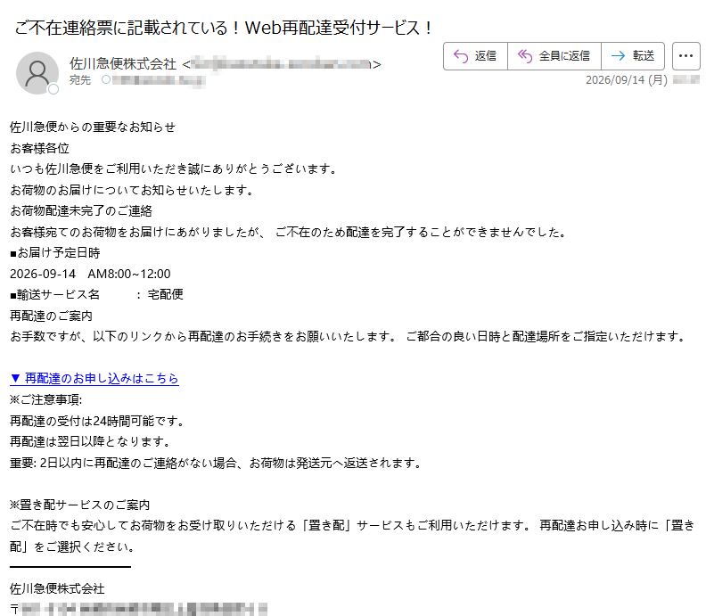 佐川急便からの重要なお知らせお客様各位いつも佐川急便をご利用いただき誠にありがとうございます。お荷物のお届けについてお知らせいたします。お荷物配達未完了のご連絡お客様宛てのお荷物をお届けにあがりましたが、ご不在のため配達を完了することができませんでした。■お届け予定日時2026-09-14AM8:00~12:00■輸送サービス名:宅配便再配達のご案内お手数ですが、以下のリンクから再配達のお手続きをお願いいたします。ご都合の良い日時と配達場所をご指定いただけます。▼再配達のお申し込みはこちら※ご注意事項:再配達の受付は24時間可能です。再配達は翌日以降となります。重要:2日以内に再配達のご連絡がない場合、お荷物は発送元へ返送されます。※置き配サービスのご案内ご不在時でも安心してお荷物をお受け取りいただける「置き配」サービスもご利用いただけます。再配達お申し込み時に「置き配」をご選択ください。佐川急便株式会社〒