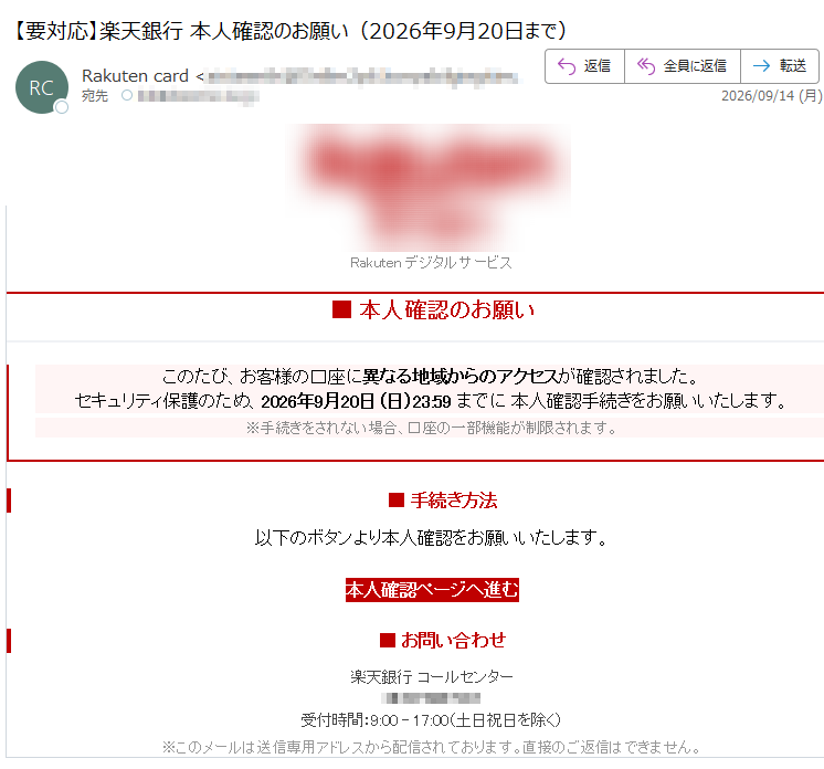 楽天銀行Rakutenデジタルサービス■本人確認のお願いこのたび、お客様の口座に異なる地域からのアクセスが確認されました。セキュリティ保護のため、2026年9月20日(日)23:59までに本人確認手続きをお願いいたします。※手続きをされない場合、口座の一部機能が制限されます。■手続き方法以下のボタンより本人確認をお願いいたします。本人確認ページへ進む■お問い合わせ楽天銀行コールセンター受付時間:9:00–17:00(土日祝日を除く)※このメールは送信専用アドレスから配信されております。直接のご返信はできません。