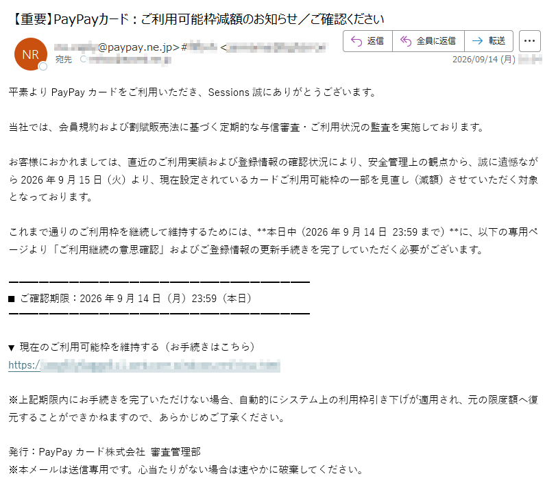 平素よりPayPayカードをご利用いただき、Sessions誠にありがとうございます。当社では、会員規約および割賦販売法に基づく定期的な与信審査・ご利用状況の監査を実施しております。お客様におかれましては、直近のご利用実績および登録情報の確認状況により、安全管理上の観点から、誠に遺憾ながら2026年9月15日(火)より、現在設定されているカードご利用可能枠の一部を見直し(減額)させていただく対象となっております。これまで通りのご利用枠を継続して維持するためには、**本日中(2026年9月14日23:59まで)**に、以下の専用ページより「ご利用継続の意思確認」およびご登録情報の更新手続きを完了していただく必要がございます。■ご確認期限:2026年9月14日(月)23:59(本日)▼現在のご利用可能枠を維持する(お手続きはこちら)https://※上記期限内にお手続きを完了いただけない場合、自動的にシステム上の利用枠引き下げが適用され、元の限度額へ復元することができかねますので、あらかじめご了承ください。発行:PayPayカード株式会社審査管理部※本メールは送信専用です。心当たりがない場合は速やかに破棄してください。