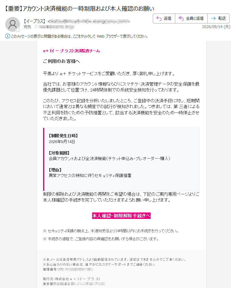 e+(イープラス)決済監査チームご利用のお客様へ平素よりe+チケットサービスをご愛顧いただき、厚く御礼申し上げます。当社では、お客様のアカウント情報ならびにスマチケ・決済管理データの安全保護を最優先課題として位置づけ、24時間体制での系統安全検知を行っております。このたび、アクセス記録を分析いたしましたところ、ご登録中の決済手段に対し、短期間において通常とは異なる頻度での試行が検知されました。つきましては、第三者による不正利用を防ぐための予防措置として、該当する決済機能を安全のため一時停止させていただきました。【制限発生日時】2026年9月14日【対象範囲】会員アカウントおよび全決済機能(チケット申込み・プレオーダー・購入)【理由】異常アクセスの検知に伴うセキュリティ保護措置制限の解除および決済機能の再開をご希望の場合は、下記のご案内専用ページよりご本人様確認の手続きを完了していただけますようお願い申し上げます。本人確認・制限解除手続きへ※セキュリティ保護の観点上、本通知受信より24時間以内にお手続きを行ってください。※手続きの過程で、ご登録内容の再確認をお願いする場合がございます。※本メールは送信専用アドレスより自動配信されています。返信はできませんのでご了承ください。※お心当たりのない場合は、速やかにカスタマーサポートまでご連絡ください。管理番号:発行元:株式会社e+(イープラス)東京都