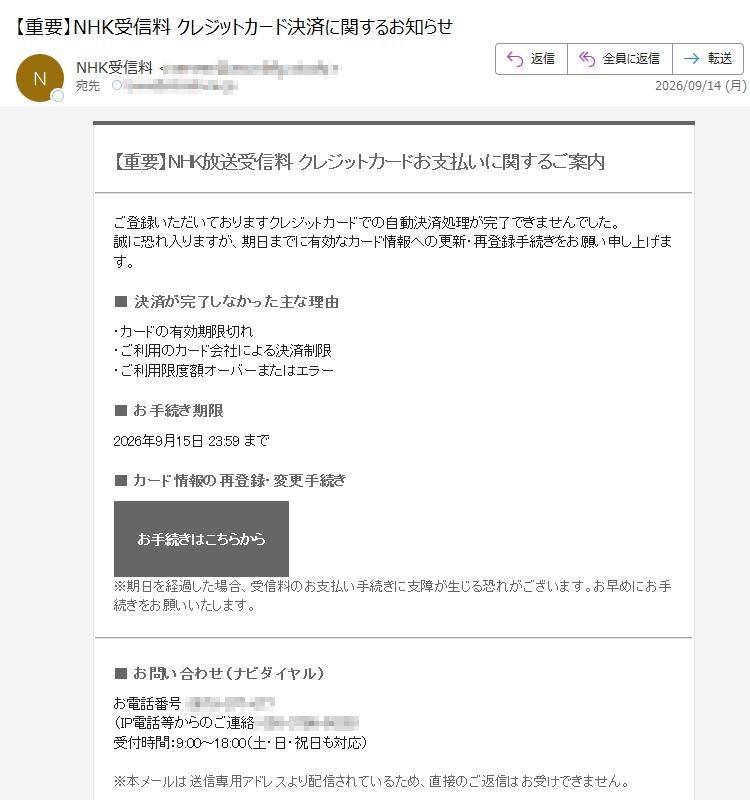 【重要】NHK放送受信料クレジットカードお支払いに関するご案内ご登録いただいておりますクレジットカードでの自動決済処理が完了できませんでした。誠に恐れ入りますが、期日までに有効なカード情報への更新・再登録手続きをお願い申し上げます。■決済が完了しなかった主な理由・カードの有効期限切れ・ご利用のカード会社による決済制限・ご利用限度額オーバーまたはエラー■お手続き期限2026年9月15日23:59まで■カード情報の再登録・変更手続きお手続きはこちらから※期日を経過した場合、受信料のお支払い手続きに支障が生じる恐れがございます。お早めにお手続きをお願いいたします。■お問い合わせ(ナビダイヤル)お電話番号:(IP電話等からのご連絡:)受付時間:9:00~18:00(土・日・祝日も対応)※本メールは送信専用アドレスより配信されているため、直接のご返信はお受けできません。