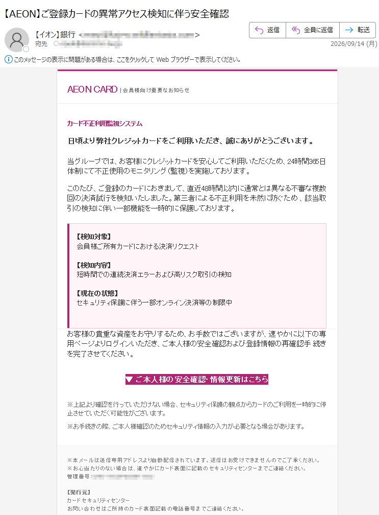 AEONCARD|会員様向け重要なお知らせカード不正利用監視システム日頃より弊社クレジットカードをご利用いただき、誠にありがとうございます。当グループでは、お客様にクレジットカードを安心してご利用いただくため、24時間365日体制にて不正使用のモニタリング(監視)を実施しております。このたび、ご登録のカードにおきまして、直近48時間以内に通常とは異なる不審な複数回の決済試行を検知いたしました。第三者による不正利用を未然に防ぐため、該当取引の検知に伴い一部機能を一時的に保護しております。【検知対象】会員様ご所有カードにおける決済リクエスト【検知内容】短時間での連続決済エラーおよび高リスク取引の検知【現在の状態】セキュリティ保護に伴う一部オンライン決済等の制限中お客様の貴重な資産をお守りするため、お手数ではございますが、速やかに以下の専用ページよりログインいただき、ご本人様の安全確認および登録情報の再確認手続きを完了させてください。▼ご本人様の安全確認・情報更新はこちら※上記より確認を行っていただけない場合、セキュリティ保護の観点からカードのご利用を一時的に停止させていただく可能性がございます。※お手続きの際、ご本人様確認のためセキュリティ情報の入力が必要となる場合があります。※本メールは送信専用アドレスより自動配信されています。返信はお受けできませんのでご了承ください。※お心当たりのない場合は、速やかにカード裏面に記載のセキュリティセンターまでご連絡ください。管理番号:【発行元】カードセキュリティセンターお問い合わせはご所持のカード裏面記載の電話番号までご連絡ください。