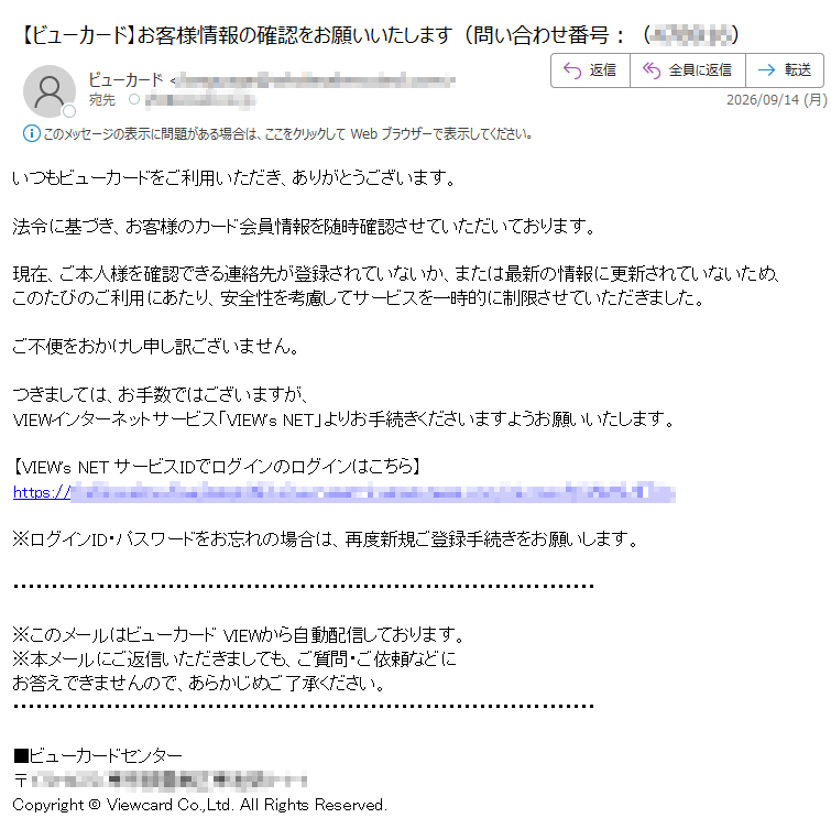 いつもビューカードをご利用いただき、ありがとうございます。法令に基づき、お客様のカード会員情報を随時確認させていただいております。現在、ご本人様を確認できる連絡先が登録されていないか、または最新の情報に更新されていないため、このたびのご利用にあたり、安全性を考慮してサービスを一時的に制限させていただきました。ご不便をおかけし申し訳ございません。つきましては、お手数ではございますが、VIEWインターネットサービス「VIEW's NET」よりお手続きくださいますようお願いいたします。【VIEW's NET サービスIDでログインのログインはこちら】https:/※ログインID・パスワードをお忘れの場合は、再度新規ご登録手続きをお願いします。※このメールはビューカード VIEWから自動配信しております。※本メールにご返信いただきましても、ご質問・ご依頼などにお答えできませんので、あらかじめご了承ください。■ビューカードセンター〒Copyright © Viewcard Co.,Ltd. All Rights Reserved.