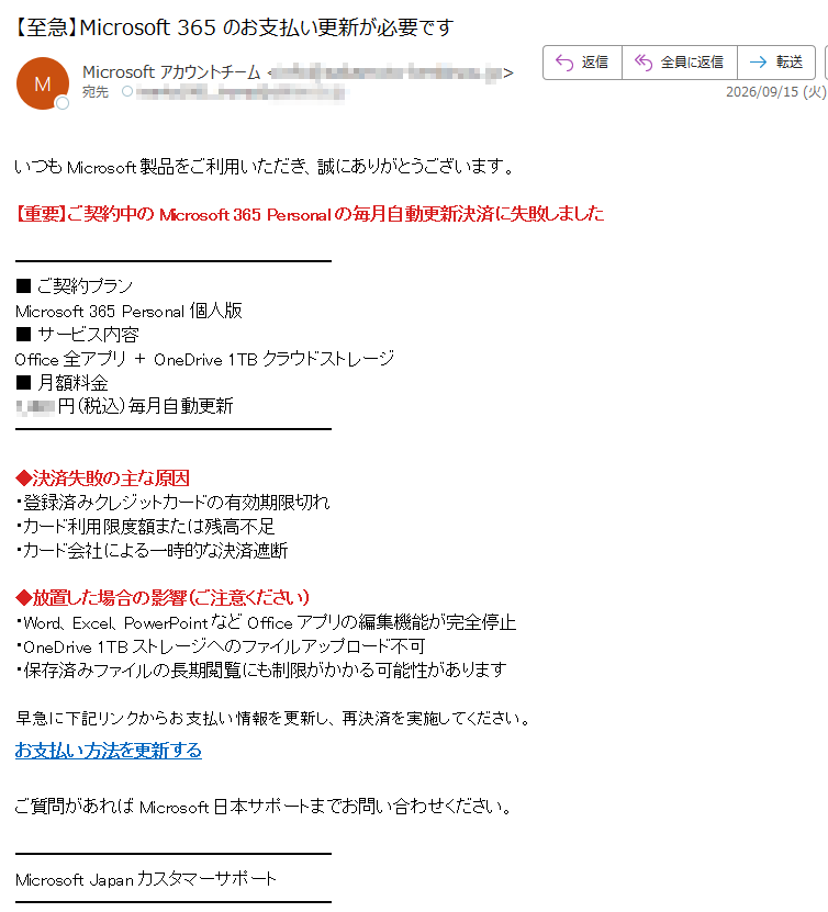 いつもMicrosoft製品をご利用いただき、誠にありがとうございます。【重要】ご契約中のMicrosoft365Personalの毎月自動更新決済に失敗しました■ご契約プランMicrosoft365Personal個人版■サービス内容Office全アプリ+OneDrive1TBクラウドストレージ■月額料金円(税込)毎月自動更新◆決済失敗の主な原因・登録済みクレジットカードの有効期限切れ・カード利用限度額または残高不足・カード会社による一時的な決済遮断◆放置した場合の影響(ご注意ください)・Word、Excel、PowerPointなどOfficeアプリの編集機能が完全停止・OneDrive1TBストレージへのファイルアップロード不可・保存済みファイルの長期閲覧にも制限がかかる可能性があります早急に下記リンクからお支払い情報を更新し、再決済を実施してください。お支払い方法を更新するご質問があればMicrosoft日本サポートまでお問い合わせください。MicrosoftJapanカスタマーサポート