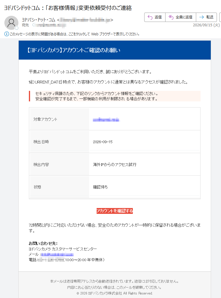 【ヨドバシカメラ】アカウントご確認のお願い平素よりヨドバシドットコムをご利用いただき、誠にありがとうございます。時点で、お客様のアカウントに通常とは異なるアクセスが確認されました。セキュリティ保護のため、下記のリンクからアカウント情報をご確認ください。安全確認が完了するまで、一部機能の利用が制限される場合があります。対象アカウント検出日時2026-09-15検出内容海外IPからのアクセス試行状態確認待ちアカウントを確認する72時間以内にご対応いただけない場合、安全のためアカウントが一時的に保留される場合がございます。お問い合わせ先:ヨドバシカメラカスタマーサービスセンターメール:電話:(10:00〜20:00年中無休)本メールは送信専用アドレスから自動送信されています。返信には対応しておりません。内容にお心当たりのない場合は、このメールを破棄してください。©2026ヨドバシカメラ株式会社AllRightsReserved.