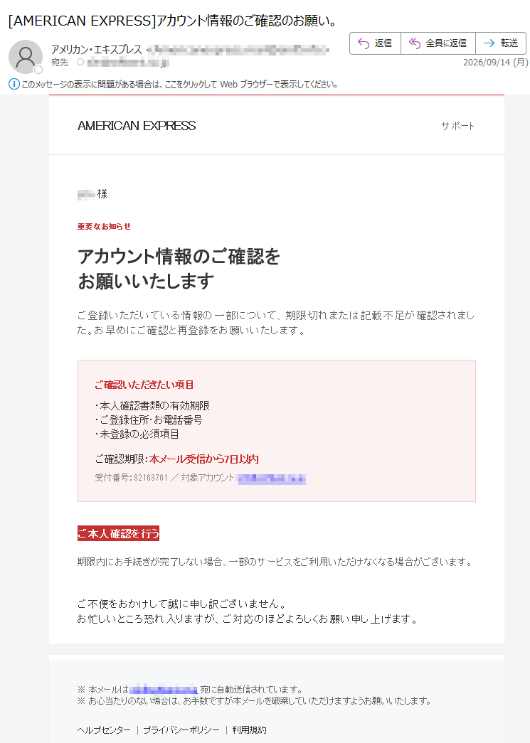 AMERICANEXPRESSサポート様重要なお知らせアカウント情報のご確認をお願いいたしますご登録いただいている情報の一部について、期限切れまたは記載不足が確認されました。お早めにご確認と再登録をお願いいたします。ご確認いただきたい項目・本人確認書類の有効期限・ご登録住所・お電話番号・未登録の必須項目ご確認期限:本メール受信から7日以内受付番号:/対象アカウント:ご本人確認を行う期限内にお手続きが完了しない場合、一部のサービスをご利用いただけなくなる場合がございます。ご不便をおかけして誠に申し訳ございません。お忙しいところ恐れ入りますが、ご対応のほどよろしくお願い申し上げます。※本メールは宛に自動送信されています。※お心当たりのない場合は、お手数ですが本メールを破棄していただけますようお願いいたします。ヘルプセンタープライバシーポリシー利用規約CopyrightAmericanExpressInternational,Inc.Allrightsreserved.