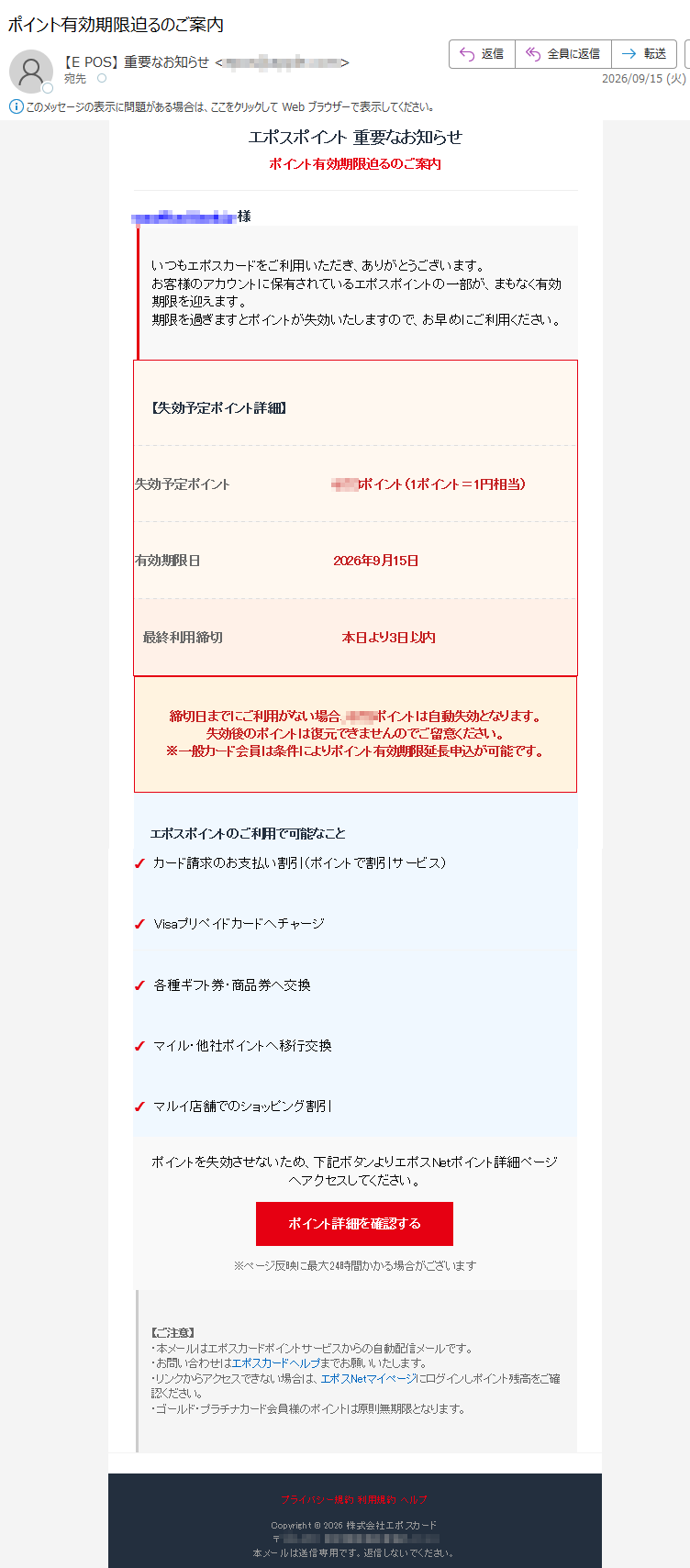 エポスポイント重要なお知らせポイント有効期限迫るのご案内様いつもエポスカードをご利用いただき、ありがとうございます。お客様のアカウントに保有されているエポスポイントの一部が、まもなく有効期限を迎えます。期限を過ぎますとポイントが失効いたしますので、お早めにご利用ください。【失効予定ポイント詳細】失効予定ポイントポイント(1ポイント=1円相当)有効期限日2026年9月15日最終利用締切本日より3日以内締切日までにご利用がない場合、ポイントは自動失効となります。失効後のポイントは復元できませんのでご留意ください。※一般カード会員は条件によりポイント有効期限延長申込が可能です。エポスポイントのご利用で可能なこと✓カード請求のお支払い割引(ポイントで割引サービス)✓Visaプリペイドカードへチャージ✓各種ギフト券・商品券へ交換✓マイル・他社ポイントへ移行交換✓マルイ店舗でのショッピング割引ポイントを失効させないため、下記ボタンよりエポスNetポイント詳細ページへアクセスしてください。ポイント詳細を確認する※ページ反映に最大24時間かかる場合がございます【ご注意】・本メールはエポスカードポイントサービスからの自動配信メールです。・お問い合わせはエポスカードヘルプまでお願いいたします。・リンクからアクセスできない場合は、エポスNetマイページにログインしポイント残高をご確認ください。・ゴールド・プラチナカード会員様のポイントは原則無期限となります。プライバシー規約利用規約ヘルプCopyright©2026株式会社エポスカード〒本メールは送信専用です。返信しないでください。