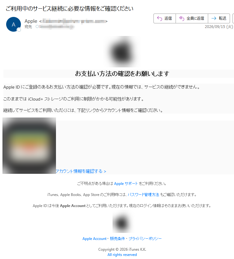 お支払い方法の確認をお願いしますAppleIDにご登録のあるお支払い方法の確認が必要です。現在の情報では、サービスの継続ができません。このままではiCloud+ストレージのご利用に制限がかかる可能性があります。継続してサービスをご利用いただくには、下記リンクからアカウント情報をご確認ください。アカウント情報を確認する>ご不明点がある場合はAppleサポートをご利用ください。iTunes、AppleBooks、AppStoreのご利用時には、パスワード管理方法もご確認いただけます。AppleIDは今後AppleAccountとしてご利用いただけます。現在のログイン情報はそのままお使いいただけます。AppleAccount・販売条件・プライバシーポリシーCopyright©2026iTunesK.K.Allrightsreserved