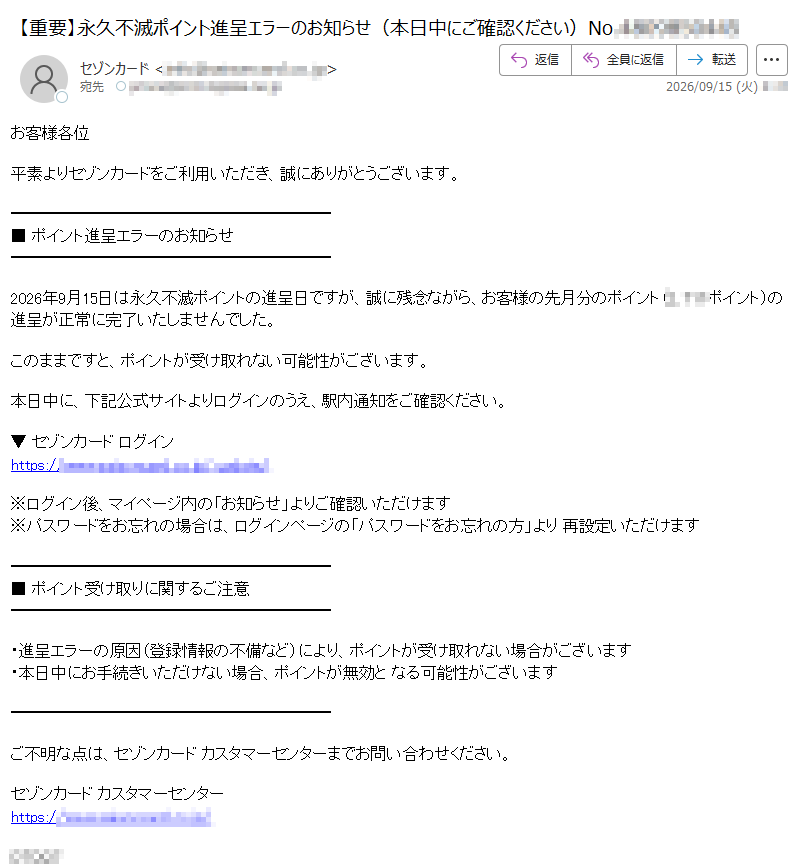 お客様各位平素よりセゾンカードをご利用いただき、誠にありがとうございます。■ポイント進呈エラーのお知らせ2026年9月15日は永久不滅ポイントの進呈日ですが、誠に残念ながら、お客様の先月分のポイント(ポイント)の進呈が正常に完了いたしませんでした。このままですと、ポイントが受け取れない可能性がございます。本日中に、下記公式サイトよりログインのうえ、駅内通知をご確認ください。▼セゾンカードログインhttps:/※ログイン後、マイページ内の「お知らせ」よりご確認いただけます※パスワードをお忘れの場合は、ログインページの「パスワードをお忘れの方」より再設定いただけます■ポイント受け取りに関するご注意・進呈エラーの原因(登録情報の不備など)により、ポイントが受け取れない場合がございます・本日中にお手続きいただけない場合、ポイントが無効となる可能性がございますご不明な点は、セゾンカードカスタマーセンターまでお問い合わせください。セゾンカードカスタマーセンターhttps://