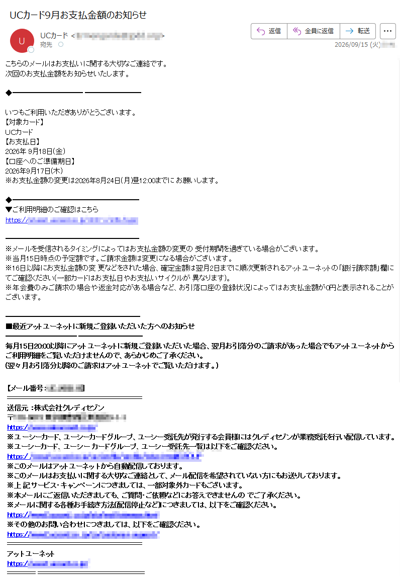 こちらのメールはお支払いに関する大切なご連絡です。次回のお支払金額をお知らせいたします。いつもご利用いただきありがとうございます。【対象カード】UCカード【お支払日】2026年 9月18日(金)【口座へのご準備期日】2026年9月17日(木)※お支払金額の変更は2026年8月24日(月)昼12:00までに お願いします。▼ご利用明細のご確認はこちらhttps:// ※メールを受信されるタイミングによってはお支払金額の変更の 受付期間を過ぎている場合がございます。※当月15日時点の予定額です。ご請求金額は変更になる場合がございます。※16日以降にお支払金額の変 更などをされた場合、確定金額は翌月2日までに順次更新されるアットユーネットの「銀行請求額」欄にてご確認ください(一部カードはお支払日やお支払いサイクルが 異なります)。※年会費のみご請求の場合や返金対応がある場合など、お引落口座の登録状況によってはお支払金額が0円と表示されることがございます。■最近アットユーネットに新規ご登録いただいた方へのお知らせ毎月15日20:00以降にアットユーネットに新規ご登録いただいた場合、翌月お引落分のご請求があった場合でもアットユーネットから ご利用明細をご覧いただけませんので、あらかじめご了承ください。(翌々月お引落分以降のご請求はアットユーネットでご覧いただけます。)【メール番号:】送信元 :株式会社クレディセゾン〒https://※ユ ーシーカード、ユーシーカードグループ、ユーシー受託先が発行する会員様にはクレディセゾンが業務受託を行い配信しています。※ユーシーカード、ユーシー カードグループ、ユーシー受託先一覧は以下をご確認ください。https:/ ※このメールはアットユーネッ トから自動配信しております。※このメールはお支払いに関する大切なご連絡として、メール配信を希望されていない方にもお送りしております。※上 記サービス・キャンペーンにつきましては、一部対象外カードもございます。※本メールにご返信いただきましても、ご質問・ご依頼などにお答えできませんの でご了承ください。※メールに関する各種お手続き方法(配信停止など)につきましては、以下をご確認ください。https://※その他のお問い合わせにつきましては、以下をご確認ください。https://アッ トユーネットhttps://