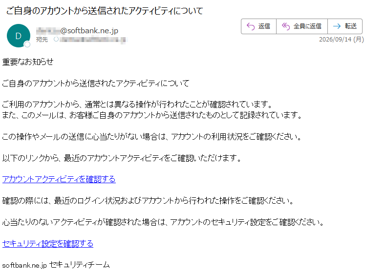 重要なお知らせご自身のアカウントから送信されたアクティビティについてご利用のアカウントから、通常とは異なる操作が行われたことが確認されています。また、このメールは、お客様ご自身のアカウントから送信されたものとして記録されています。この操作やメールの送信に心当たりがない場合は、アカウントの利用状況をご確認ください。以下のリンクから、最近のアカウントアクティビティをご確認いただけます。アカウントアクティビティを確認する確認の際には、最近のログイン状況およびアカウントから行われた操作をご確認ください。心当たりのないアクティビティが確認された場合は、アカウントのセキュリティ設定をご確認ください。セキュリティ設定を確認するsoftbank.ne.jpセキュリティチーム