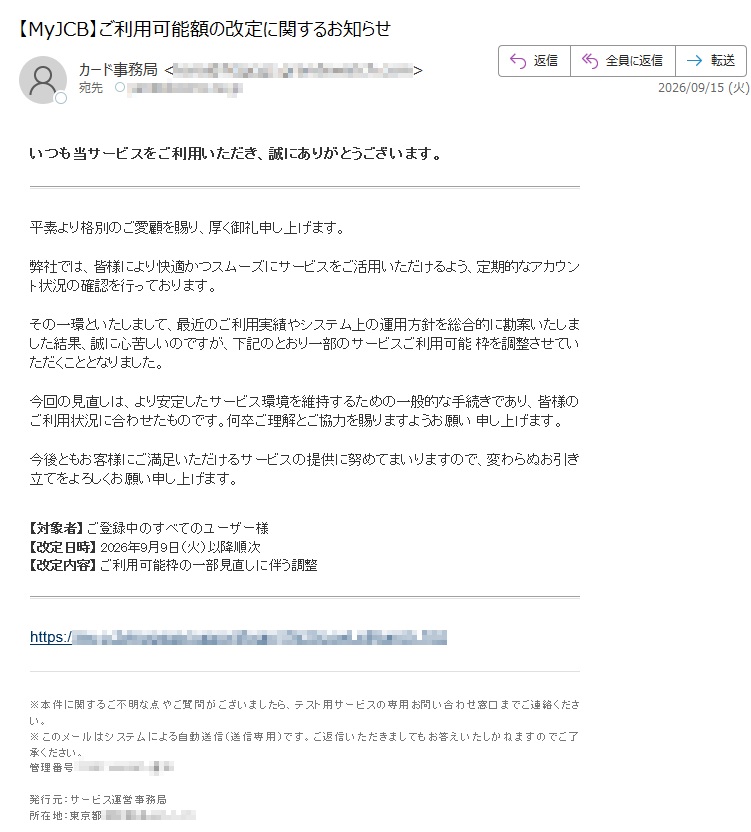 いつも当サービスをご利用いただき、誠にありがとうございます。 平素より格別のご愛顧を賜り、厚く御礼申し上げます。弊社では、皆様により快適かつスムーズにサービスをご活用いただけるよう、定期的なアカウント状況の確認を行っております。その一環といたしまして、最近のご利用実績やシステム上の運用方針を総合的に勘案いたしました結果、誠に心苦しいのですが、下記のとおり一部のサービスご利用可能 枠を調整させていただくこととなりました。今回の見直しは、より安定したサービス環境を維持するための一般的な手続きであり、皆様のご利用状況に合わせたものです。何卒ご理解とご協力を賜りますようお願い 申し上げます。今後ともお客様にご満足いただけるサービスの提供に努めてまいりますので、変わらぬお引き立てをよろしくお願い申し上げます。 【対象者】 ご登録中のすべてのユーザー様【改定日時】 2026年9月9日(火)以降順次【改定内容】 ご利用可能枠の一部見直しに伴う調整 https://※本件に関するご不明な点やご質問がございましたら、テスト用サービスの専用お問い合わせ窓口までご連絡ください。※このメールはシステムによる自動送信(送信専用)です。ご返信いただきましてもお答えいたしかねますのでご了承ください。管理番号:通知発行元:サービス運営事務局所在地:東京都