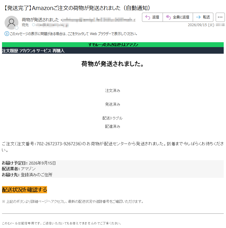 ンゾマアより送信されたメールです注文履歴アカウントサービス再購入荷物が発送されました。✓︎注文済み✓︎発送済み✕︎配送トラブル配達済みご注文(注文番号:)のお荷物が配送センターから発送されました。到着まで今しばらくお待ちください。お届け予定日:2026年9月15日配送業者:アマゾンお届け先:登録済みのご住所配送状況を確認する※上記のボタンより詳細ページへアクセスし、最新の配送状況や追跡番号をご確認いただけます。このEメールは配信専用です。ご返信いただいてもお答えできませんのでご了承ください。