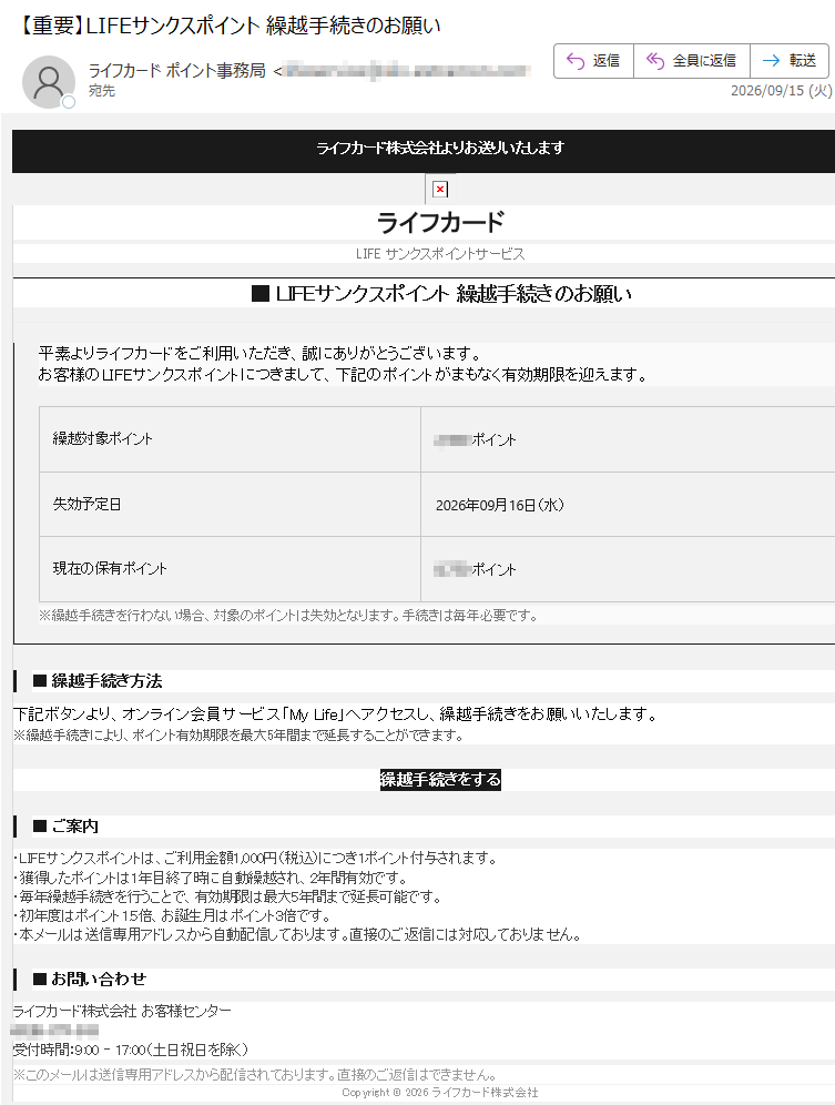 ライフカード株式会社よりお送りいたしますライフカードLIFEサンクスポイントサービス■LIFEサンクスポイント繰越手続きのお願い平素よりライフカードをご利用いただき、誠にありがとうございます。お客様のLIFEサンクスポイントにつきまして、下記のポイントがまもなく有効期限を迎えます。繰越対象ポイントポイント失効予定日2026年09月16日(水)現在の保有ポイントポイント※繰越手続きを行わない場合、対象のポイントは失効となります。手続きは毎年必要です。■繰越手続き方法下記ボタンより、オンライン会員サービス「MyLife」へアクセスし、繰越手続きをお願いいたします。※繰越手続きにより、ポイント有効期限を最大5年間まで延長することができます。繰越手続きをする■ご案内・LIFEサンクスポイントは、ご利用金額1,000円(税込)につき1ポイント付与されます。・獲得したポイントは1年目終了時に自動繰越され、2年間有効です。・毎年繰越手続きを行うことで、有効期限は最大5年間まで延長可能です。・初年度はポイント1.5倍、お誕生月はポイント3倍です。・本メールは送信専用アドレスから自動配信しております。直接のご返信には対応しておりません。■お問い合わせライフカード株式会社お客様センター受付時間:9:00–17:00(土日祝日を除く)※このメールは送信専用アドレスから配信されております。直接のご返信はできません。Copyright©2026ライフカード株式会社