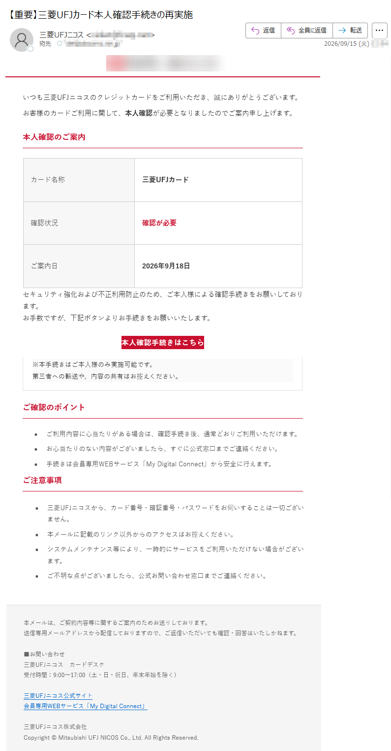 いつも三菱UFJニコスのクレジットカードをご利用いただき、誠にありがとうございます。お客様のカードご利用に関して、本人確認が必要となりましたのでご案内申し上げます。本人確認のご案内カード名称三菱UFJカード確認状況確認が必要ご案内日2026年9月18日セキュリティ強化および不正利用防止のため、ご本人様による確認手続きをお願いしております。お手数ですが、下記ボタンよりお手続きをお願いいたします。本人確認手続きはこちら※本手続きはご本人様のみ実施可能です。第三者への転送や、内容の共有はお控えください。ご確認のポイント•ご利用内容に心当たりがある場合は、確認手続き後、通常どおりご利用いただけます。•お心当たりのない内容がございましたら、すぐに公式窓口までご連絡ください。•手続きは会員専用WEBサービス「MyDigitalConnect」から安全に行えます。ご注意事項•三菱UFJニコスから、カード番号・暗証番号・パスワードをお伺いすることは一切ございません。•本メールに記載のリンク以外からのアクセスはお控えください。•システムメンテナンス等により、一時的にサービスをご利用いただけない場合がございます。•ご不明な点がございましたら、公式お問い合わせ窓口までご連絡ください。本メールは、ご契約内容等に関するご案内のためお送りしております。送信専用メールアドレスから配信しておりますので、ご返信いただいても確認・回答はいたしかねます。■お問い合わせ三菱UFJニコスカードデスク受付時間:9:00~17:00(土・日・祝日、年末年始を除く)三菱UFJニコス公式サイト会員専用WEBサービス「MyDigitalConnect」三菱UFJニコス株式会社Copyright©MitsubishiUFJNICOSCo.,Ltd.AllRightsReserved.