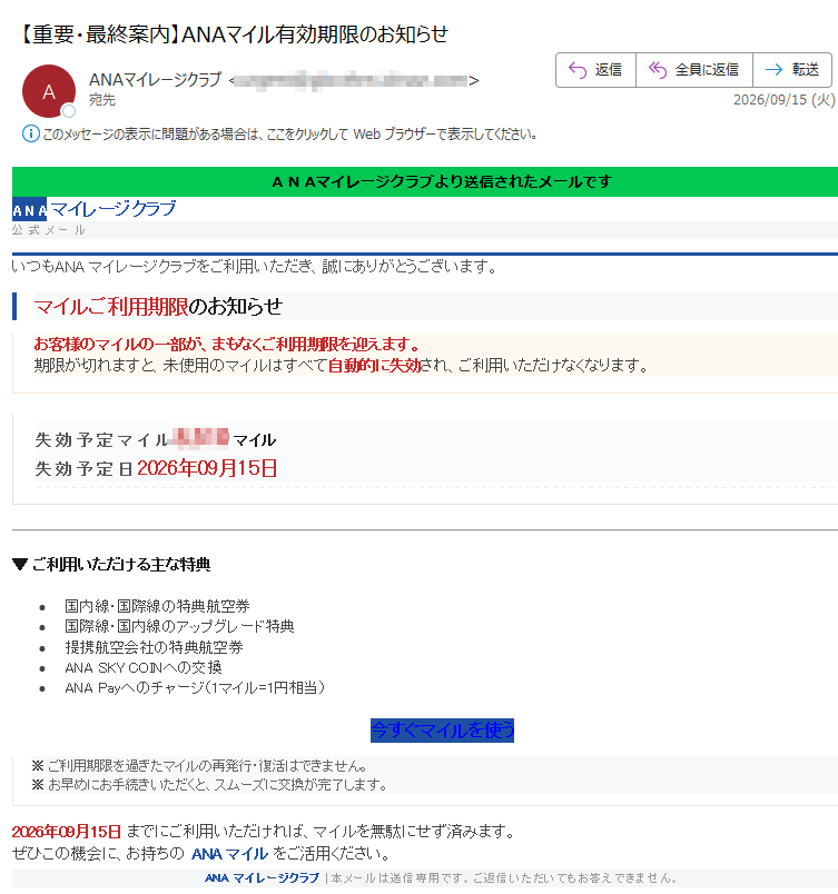 ANAマイレージクラブより送信されたメールですANAマイレージクラブ公式メールいつもANAマイレージクラブをご利用いただき、誠にありがとうございます。マイルご利用期限のお知らせお客様のマイルの一部が、まもなくご利用期限を迎えます。期限が切れますと、未使用のマイルはすべて自動的に失効され、ご利用いただけなくなります。失効予定マイルマイル失効予定日2026年09月15日▼ご利用いただける主な特典•国内線・国際線の特典航空券•国際線・国内線のアップグレード特典•提携航空会社の特典航空券•ANASKYCOINへの交換•ANAPayへのチャージ(1マイル=1円相当)今すぐマイルを使う※ご利用期限を過ぎたマイルの再発行・復活はできません。※お早めにお手続きいただくと、スムーズに交換が完了します。2026年09月15日までにご利用いただければ、マイルを無駄にせず済みます。ぜひこの機会に、お持ちのANAマイルをご活用ください。ANAマイレージクラブ|本メールは送信専用です。ご返信いただいてもお答えできません。