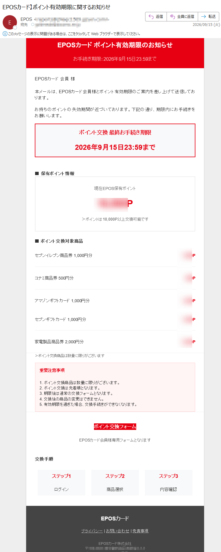 EPOSカードポイント有効期限のお知らせお手続き期限:2026年9月15日23:59までEPOSカード会員様本メールは、EPOSカード会員様とポイント有効期限のご案内を差し上げて送信しております。お持ちのポイントの失効期間が近づいております。下記の通り、期限内にお手続きをお願いします。ポイント交換最終お手続き期限2026年9月15日23:59まで■保有ポイント情報現在EPOS保有ポイントP>ポイントは10,000P以上交換可能です■ポイント交換対象商品セブンイレブン商品券コナミ商品券アマゾンギフトカードセブンギフトカード家電製品商品券>ポイント交換商品は数量に限りがございます重要注意事項1.ポイント交換商品は数量に限りがございます。2.ポイント交換は先着順となります。3.期限後は通常の交換フォームとなります。4.交換後の商品の変更はできません。5.有効期限を過ぎた場合、交換手続きができなくなります。ポイント交換フォームEPOSカード会員様専用フォームとなります交換手順ステップ1ログインステップ2商品選択ステップ3内容確認EPOSカードプライバシー|お問い合わせ|免責事項EPOSカード株式会社〒アクセス:(平日9:00-17:00)本メールはEPOSカード会員様宛に送信しております。免責事項の内容は、下記アドレスで詳細をご確認ください。