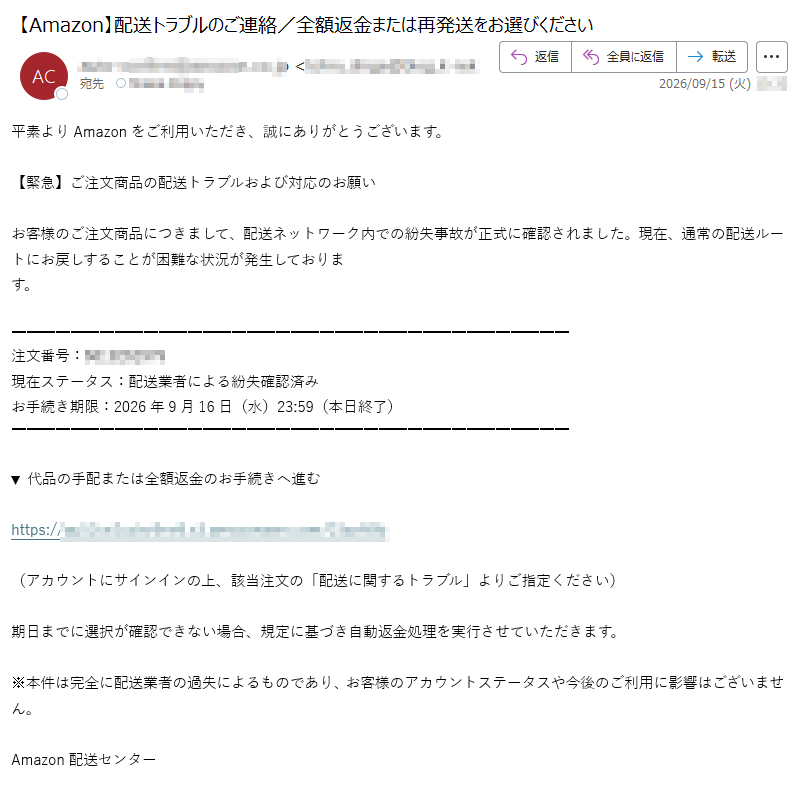平素よりAmazonをご利用いただき、誠にありがとうございます。【緊急】ご注文商品の配送トラブルおよび対応のお願いお客様のご注文商品につきまして、配送ネットワーク内での紛失事故が正式に確認されました。現在、通常の配送ルートにお戻しすることが困難な状況が発生しております。注文番号:現在ステータス:配送業者による紛失確認済みお手続き期限:2026年9月16日(水)23:59(本日終了)▼代品の手配または全額返金のお手続きへ進むhttps://(アカウントにサインインの上、該当注文の「配送に関するトラブル」よりご指定ください)期日までに選択が確認できない場合、規定に基づき自動返金処理を実行させていただきます。※本件は完全に配送業者の過失によるものであり、お客様のアカウントステータスや今後のご利用に影響はございません。Amazon配送センター