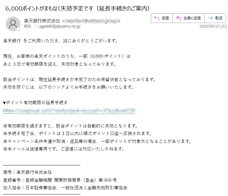 楽天銀行をご利用いただき、誠にありがとうございます。現在、お客様の楽天ポイントのうち、一部(6,000ポイント)はあと3日で有効期限を迎え、失効対象となっております。該当ポイントは、現在延長手続きが未完了のため保留状態となっております。失効を防ぐには、以下のリンクよりお手続きをお願いいたします。▼ポイント有効期限の延長手続きhttps:/※有効期限を過ぎますと、該当ポイントは自動的に失効となります。※手続き完了後、ポイントは3日以内に順次ポイント口座へ反映されます。※キャンペーン条件未達や取消・返品等の場合、一部ポイントが対象外となることがあります。※本メールは送信専用です。ご返信には対応いたしかねます。商号:楽天銀行株式会社登録番号:登録金融機関関東財務局長(登金)第号加入協会:日本証券業協会、一般社団法人金融先物取引業協会