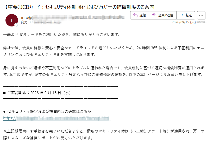 平素よりJCBカードをご利用いただき、誠にありがとうございます。弊社では、会員の皆様に安心・安全なカードライフをお過ごしいただくため、24時間365体制による不正利用のモニタリングおよびセキュリティ強化を実施しております。身に覚えのないご請求や不正利用などのトラブルに遭われた場合でも、会員規約に基づく適切な補償制度が適用されます。お手数ですが、現在のセキュリティ設定ならびにご登録情報の確認を、以下の専用ページよりお願い申し上げます。■ご確認期限:2026年9月16日(水)▼セキュリティ設定および補償内容の確認はこちらhttps://※上記期限内にお手続きを完了いただきますと、最新のセキュリティ体制(不正検知アラート等)が適用され、万一の際もスムーズな補償サポートがお受けいただけます。