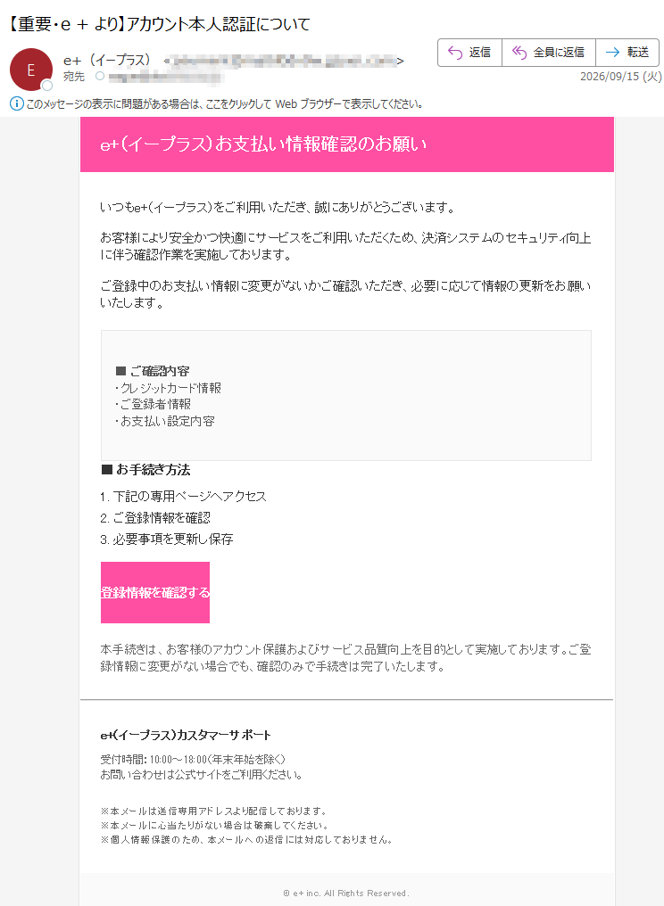 e+(イープラス)お支払い情報確認のお願い いつもe+(イープラス)をご利用いただき、誠にありがとうございます。 お客様により安全かつ快適にサービスをご利用いただくため、決済システムのセキュリティ向上に伴う確認作業を実施しております。 ご登録中のお支払い情報に変更がないかご確認いただき、必要に応じて情報の更新をお願いいたします。 ■ ご確認内容・クレジットカード情報・ご登録者情報・お支払い設定内容 ■ お手続き方法 1. 下記の専用ページへアクセス 2. ご登録情報を確認 3. 必要事項を更新し保存 登録情報を確認する 本手続きは、お客様のアカウント保護およびサービス品質向上を目的として実施しております。ご登録情報に変更がない場合でも、確認のみで手続きは完了いたします。 e+(イープラス)カスタマーサポート 受付時間:10:00~18:00(年末年始を除く)お問い合わせは公式サイトをご利用ください。 ※本メールは送信専用アドレスより配信しております。※本メールに心当たりがない場合は破棄してください。※個人情報保護のため、本メールへの返信には対応しておりません。 © e+ inc. All Rights Reserved.