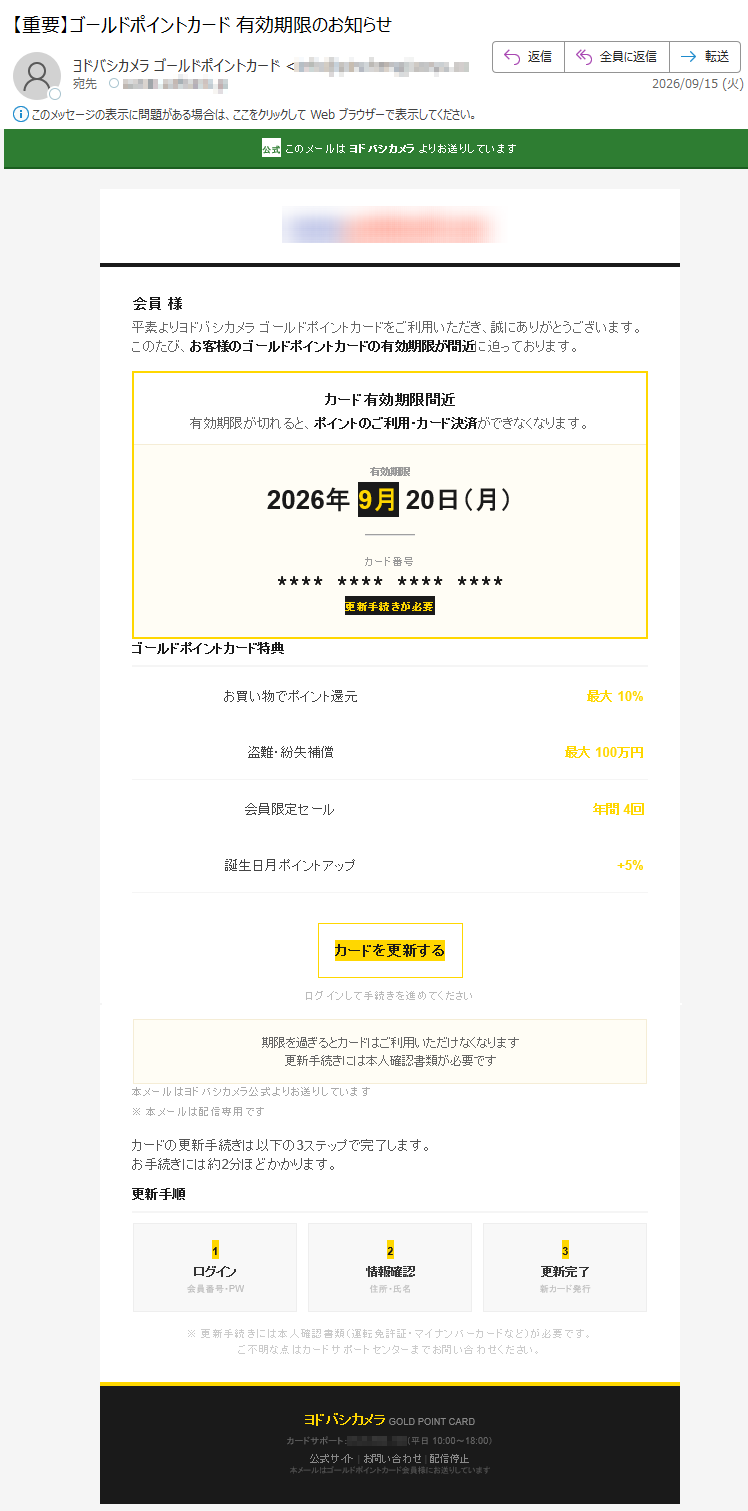 公式このメールはヨドバシカメラよりお送りしています会員様平素よりヨドバシカメラゴールドポイントカードをご利用いただき、誠にありがとうございます。このたび、お客様のゴールドポイントカードの有効期限が間近に迫っております。カード有効期限間近有効期限が切れると、ポイントのご利用・カード決済ができなくなります。有効期限2026年9月20日(月)カード番号****************更新手続きが必要ゴールドポイントカード特典お買い物でポイント還元最大10%盗難・紛失補償最大100万円会員限定セール年間4回誕生日月ポイントアップ+5%カードを更新するログインして手続きを進めてください期限を過ぎるとカードはご利用いただけなくなります更新手続きには本人確認書類が必要です本メールはヨドバシカメラ公式よりお送りしています※本メールは配信専用ですカードの更新手続きは以下の3ステップで完了します。お手続きには約2分ほどかかります。更新手順1ログイン会員番号・PW2情報確認住所・氏名3更新完了新カード発行※更新手続きには本人確認書類(運転免許証・マイナンバーカードなど)が必要です。ご不明な点はカードサポートセンターまでお問い合わせください。ヨドバシカメラGOLDPOINTCARDカードサポート:(平日10:00~18:00)公式サイト|お問い合わせ|配信停止本メールはゴールドポイントカード会員様にお送りしています