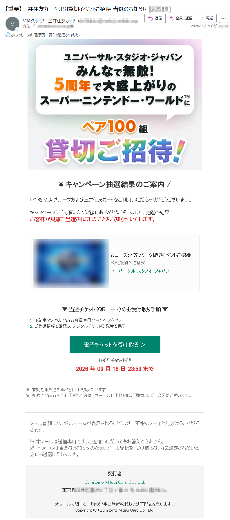 \キャンペーン抽選結果のご案内/いつもVJAグループおよび三井住友カードをご利用いただきありがとうございます。キャンペーンにご応募いただき誠にありがとうございました。抽選の結果、お客様が見事ご当選されましたことをお知らせいたします。Aコース:2等パーク貸切イベントご招待ペアご招待(2名様分)ユニバーサル・スタジオ・ジャパン▼当選チケット(QRコード)のお受け取り手順▼1.下記ボタンより、Vpass会員専用ページへアクセス2.ご登録情報を確認し、デジタルチケットの発券を完了電子チケットを受け取る>お受取手続き期限2026年09月18日23:59まで※有効期限を過ぎると権利は無効となります※初めてVpassをご利用される方は、サービス利用規約にご同意いただく必要がございます。メール冒頭にハンドルネームが表示されることにより、不審なメールと見分けることができます。※本メールは送信専用です。ご返信いただいてもお答えできません。※本メールは重要なお知らせのため、メール配信を「受け取らない」に設定されている方にも送信しております。発行者SumitomoMitsuiCardCo.,Ltd.東京都本メールに関する一切の記事の無断転載および再配布を禁じます。Copyright(C)SumitomoMitsuiCardCo.,Ltd.