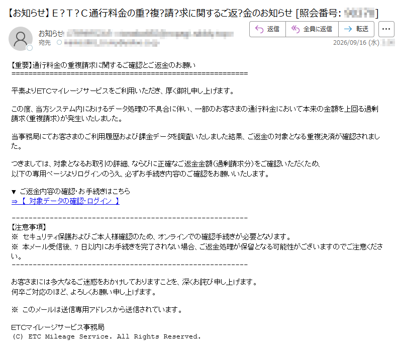 【重要】通行料金の重複請求に関するご確認とご返金のお願い平素よりETCマイレージサービスをご利用いただき、厚く御礼申し上げます。この度、当方システム内におけるデータ処理の不具合に伴い、一部のお客さまの通行料金において本来の金額を上回る過剰請求(重複請求)が発生いたしました。当事務局にてお客さまのご利用履歴および課金データを調査いたしました結果、ご返金の対象となる重複決済が確認されました。つきましては、対象となるお取引の詳細、ならびに正確なご返金金額(過剰請求分)をご確認いただくため、以下の専用ページよりログインのうえ、必ずお手続き内容のご確認をお願いいたします。▼ ご返金内容の確認・お手続きはこちら⇒ 【 対象データの確認・ログイン 】 【注意事項】※ セキュリティ保護およびご本人様確認のため、オンラインでの確認手続きが必要となります。※ 本メール受信後、7日以内にお手続きを完了されない場合、ご返金処理が保留となる可能性がございますのでご注意ください。お客さまには多大なるご迷惑をおかけしておりますことを、深くお詫び申し上げます。何卒ご対応のほど、よろしくお願い申し上げます。※ このメールは送信専用アドレスから送信されています。ETCマイレージサービス事務局(C) ETC Mileage Service. All Rights Reserved.