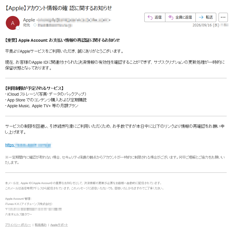 【重要】AppleAccount:お支払い情報の再認証に関するお知らせ平素よりAppleサービスをご利用いただき、誠にありがとうございます。現在、お客様のAppleIDに関連付けられた決済情報の有効性を確認することができず、サブスクリプションの更新処理が一時的に保留状態となっております。【利用制限が予定されるサービス】・iCloudストレージ(写真・データのバックアップ)・AppStoreでのコンテンツ購入および定期購読・AppleMusic、AppleTV+等の月額プランサービスの制限を回避し、引き続き円滑にご利用いただくため、お手数ですが本日中に以下のリンクより情報の再確認をお願い申し上げます。https:///※一定期間内に確認が取れない場合、セキュリティ保護の観点からアカウントが一時的に制限される場合がございます。何卒ご理解とご協力をお願いいたします。本メールは、AppleID(AppleAccount)の重要なお知らせとして、決済情報の更新が必要なお客様へ自動的に配信されています。このメールは送信専用アドレスから配信されています。このメッセージに返信いただいても、回答いたしかねますのでご了承ください。AppleAccount管理:iTunesK.K.(アイチューンズ株式会社)〒プライバシーポリシー|販売規約|Appleサポート
