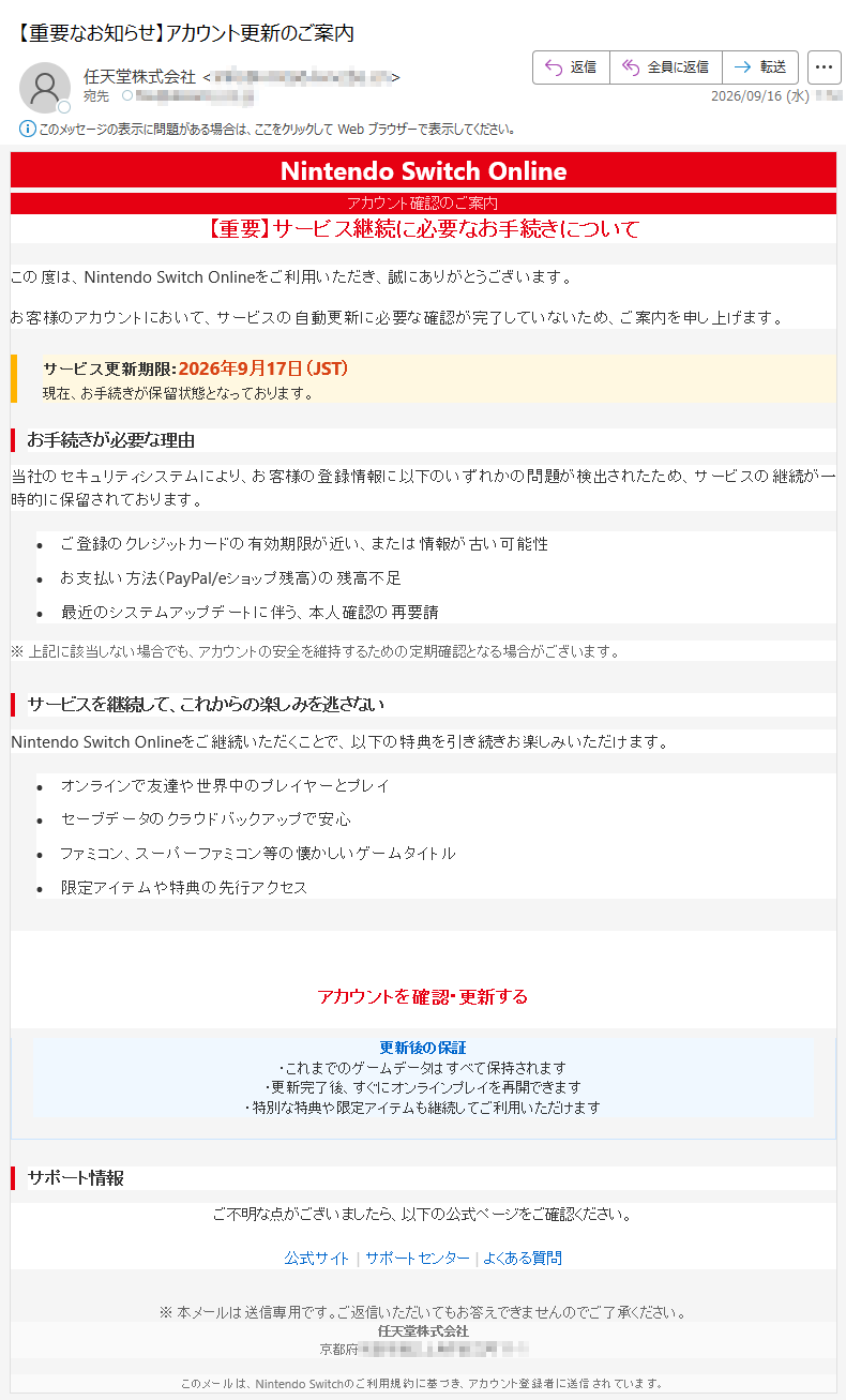 NintendoSwitchOnlineアカウント確認のご案内【重要】サービス継続に必要なお手続きについてこの度は、NintendoSwitchOnlineをご利用いただき、誠にありがとうございます。お客様のアカウントにおいて、サービスの自動更新に必要な確認が完了していないため、ご案内を申し上げます。サービス更新期限:2026年9月17日(JST)現在、お手続きが保留状態となっております。お手続きが必要な理由当社のセキュリティシステムにより、お客様の登録情報に以下のいずれかの問題が検出されたため、サービスの継続が一時的に保留されております。•ご登録のクレジットカードの有効期限が近い、または情報が古い可能性•お支払い方法(PayPal/eショップ残高)の残高不足•最近のシステムアップデートに伴う、本人確認の再要請※上記に該当しない場合でも、アカウントの安全を維持するための定期確認となる場合がございます。サービスを継続して、これからの楽しみを逃さないNintendoSwitchOnlineをご継続いただくことで、以下の特典を引き続きお楽しみいただけます。•オンラインで友達や世界中のプレイヤーとプレイ•セーブデータのクラウドバックアップで安心•ファミコン、スーパーファミコン等の懐かしいゲームタイトル•限定アイテムや特典の先行アクセス今すぐお手続きを完了してくださいアカウントを確認・更新する所要時間:約2分|スマートフォンからも安全に手続き可能更新後の保証・これまでのゲームデータはすべて保持されます・更新完了後、すぐにオンラインプレイを再開できます・特別な特典や限定アイテムも継続してご利用いただけますサポート情報ご不明な点がございましたら、以下の公式ページをご確認ください。公式サイト|サポートセンター|よくある質問※本メールは送信専用です。ご返信いただいてもお答えできませんのでご了承ください。任天堂株式会社京都府このメールは、NintendoSwitchのご利用規約に基づき、アカウント登録者に送信されています。