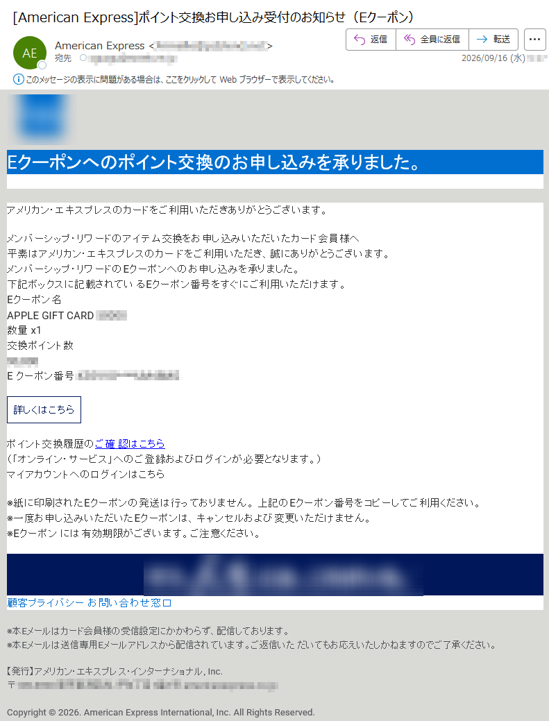 Eクーポンへのポイント交換のお申し込みを承りました。アメリカン・エキスプレスのカードをご利用いただきありがとうございます。メンバーシップ・リワードのアイテム交換をお申し込みいただいたカード会員様へ平素はアメリカン・エキスプレスのカードをご利用いただき、誠にありがとうございます。メンバーシップ・リワードのEクーポンへのお申し込みを承りました。下記ボックスに記載されているEクーポン番号をすぐにご利用いただけます。Eクーポン名APPLEGIFTCARD数量x1交換ポイント数Eクーポン番号:詳しくはこちらポイント交換履歴のご確認はこちら(「オンライン・サービス」へのご登録およびログインが必要となります。)マイアカウントへのログインはこちら※紙に印刷されたEクーポンの発送は行っておりません。上記のEクーポン番号をコピーしてご利用ください。※一度お申し込みいただいたEクーポンは、キャンセルおよび変更いただけません。※Eクーポンには有効期限がございます。ご注意ください。顧客プライバシーお問い合わせ窓口※本Eメールはカード会員様の受信設定にかかわらず、配信しております。※本Eメールは送信専用Eメールアドレスから配信されています。ご返信いただいてもお応えいたしかねますのでご了承ください。【発行】アメリカン・エキスプレス・インターナショナル,Inc.〒Copyright©2026.AmericanExpressInternational,Inc.AllRightsReserved.