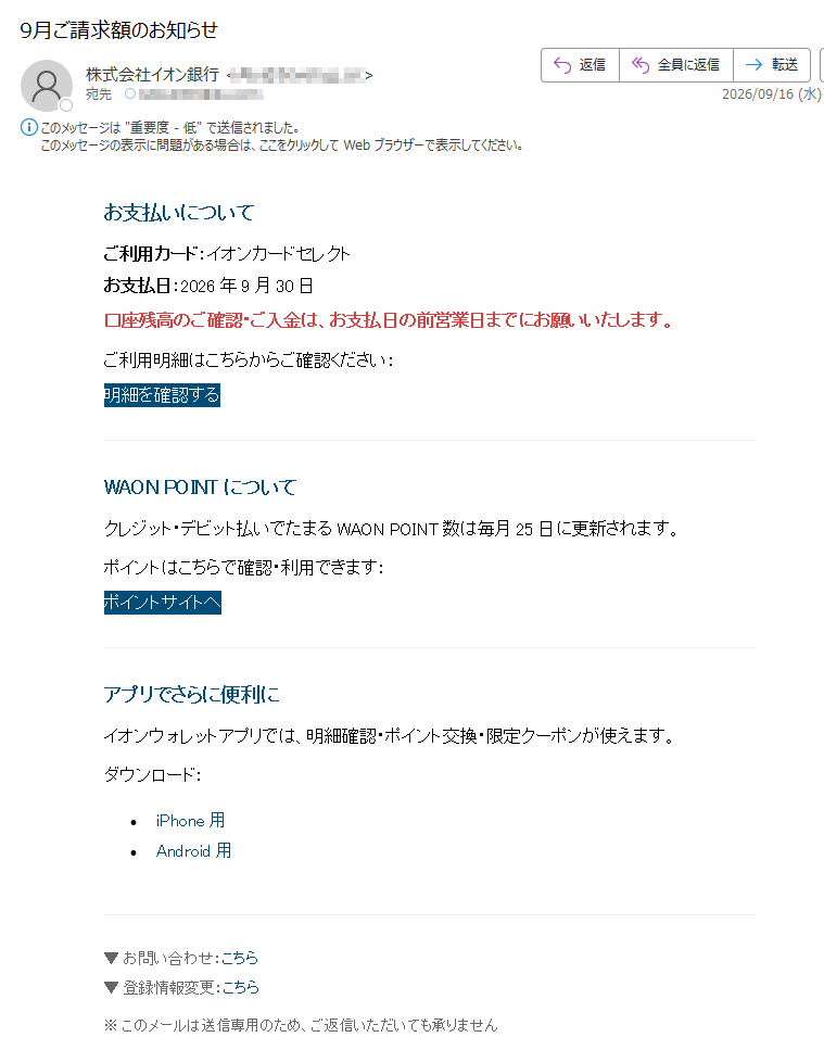 お支払いについてご利用カード:イオンカードセレクトお支払日:2026年9月30日口座残高のご確認・ご入金は、お支払日の前営業日までにお願いいたします。ご利用明細はこちらからご確認ください:明細を確認するWAONPOINTについてクレジット・デビット払いでたまるWAONPOINT数は毎月25日に更新されます。ポイントはこちらで確認・利用できます:ポイントサイトへアプリでさらに便利にイオンウォレットアプリでは、明細確認・ポイント交換・限定クーポンが使えます。ダウンロード:•iPhone用•Android用▼お問い合わせ:こちら▼登録情報変更:こちら※このメールは送信専用のため、ご返信いただいても承りません