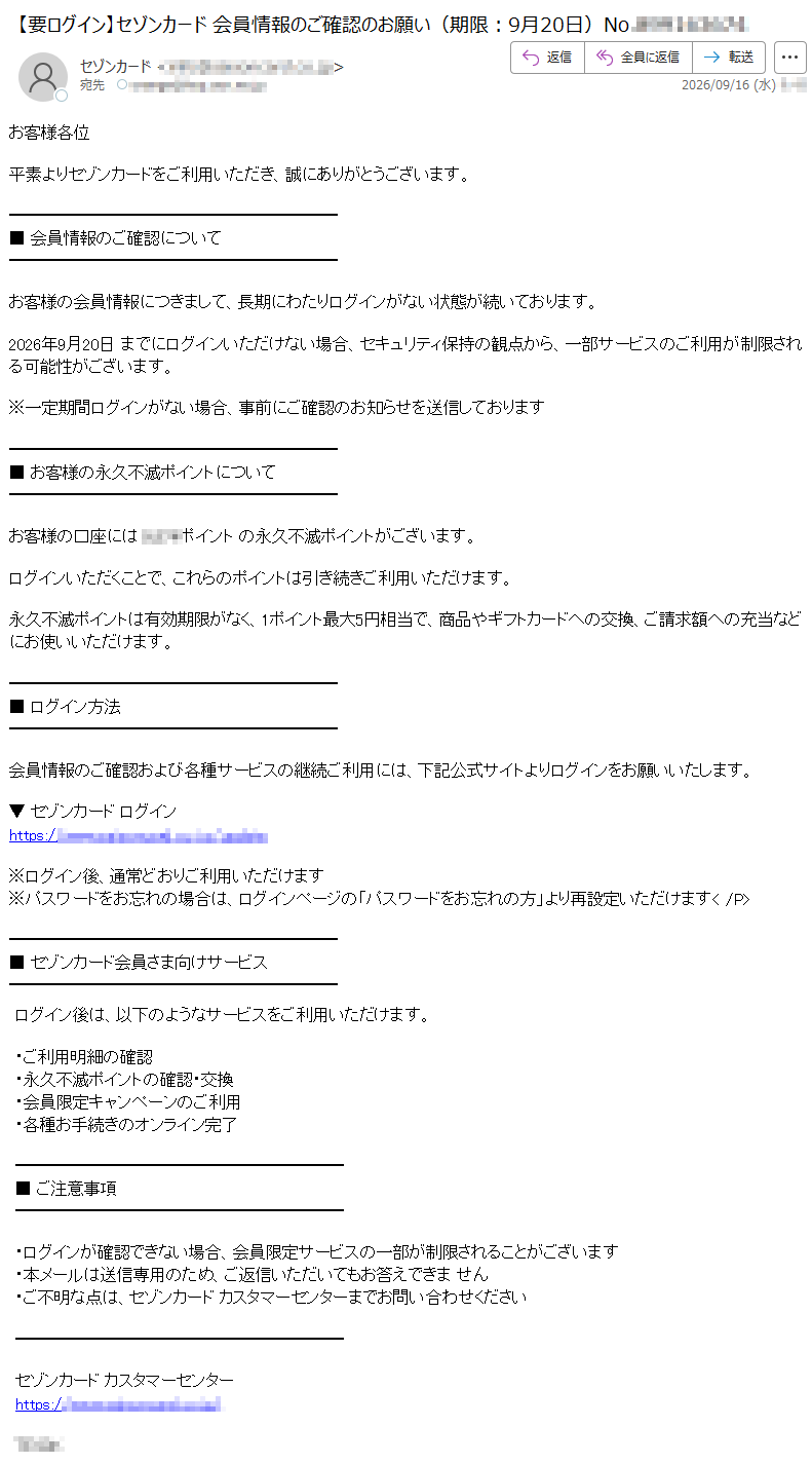 お客様各位平素よりセゾンカードをご利用いただき、誠にありがとうございます。■会員情報のご確認についてお客様の会員情報につきまして、長期にわたりログインがない状態が続いております。2026年9月20日までにログインいただけない場合、セキュリティ保持の観点から、一部サービスのご利用が制限される可能性がございます。※一定期間ログインがない場合、事前にご確認のお知らせを送信しております■お客様の永久不滅ポイントについてお客様の口座にはポイントの永久不滅ポイントがございます。ログインいただくことで、これらのポイントは引き続きご利用いただけます。永久不滅ポイントは有効期限がなく、1ポイント最大5円相当で、商品やギフトカードへの交換、ご請求額への充当などにお使いいただけます。■ログイン方法会員情報のご確認および各種サービスの継続ご利用には、下記公式サイトよりログインをお願いいたします。▼セゾンカードログインhttps://※ログイン後、通常どおりご利用いただけます※パスワードをお忘れの場合は、ログインページの「パスワードをお忘れの方」より再設定いただけます■セゾンカード会員さま向けサービスログイン後は、以下のようなサービスをご利用いただけます。・ご利用明細の確認・永久不滅ポイントの確認・交換・会員限定キャンペーンのご利用・各種お手続きのオンライン完了■ご注意事項・ログインが確認できない場合、会員限定サービスの一部が制限されることがございます・本メールは送信専用のため、ご返信いただいてもお答えできません・ご不明な点は、セゾンカードカスタマーセンターまでお問い合わせくださいセゾンカードカスタマーセンターhttps://