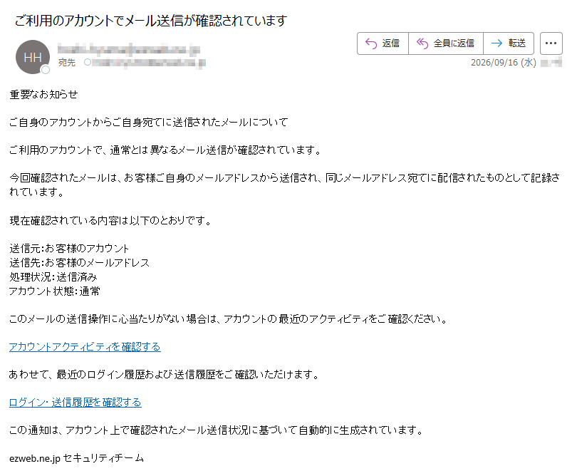 重要なお知らせご自身のアカウントからご自身宛てに送信されたメールについてご利用のアカウントで、通常とは異なるメール送信が確認されています。今回確認されたメールは、お客様ご自身のメールアドレスから送信され、同じメールアドレス宛てに配信されたものとして記録されています。現在確認されている内容は以下のとおりです。送信元:お客様のアカウント送信先:お客様のメールアドレス処理状況:送信済みアカウント状態:通常このメールの送信操作に心当たりがない場合は、アカウントの最近のアクティビティをご確認ください。アカウントアクティビティを確認するあわせて、最近のログイン履歴および送信履歴をご確認いただけます。ログイン・送信履歴を確認するこの通知は、アカウント上で確認されたメール送信状況に基づいて自動的に生成されています。ezweb.ne.jpセキュリティチーム