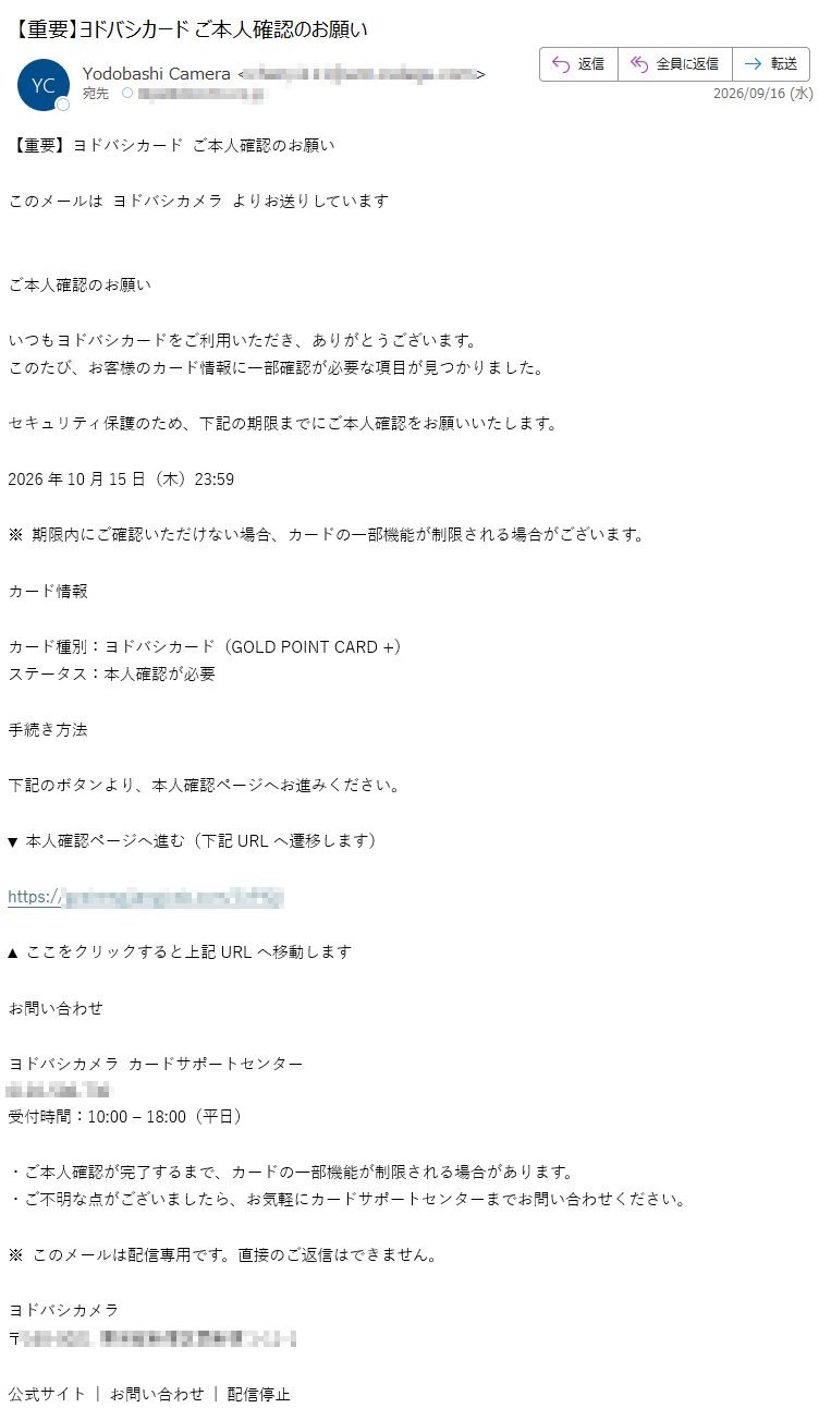 【重要】ヨドバシカードご本人確認のお願いこのメールはヨドバシカメラよりお送りしていますご本人確認のお願いいつもヨドバシカードをご利用いただき、ありがとうございます。このたび、お客様のカード情報に一部確認が必要な項目が見つかりました。セキュリティ保護のため、下記の期限までにご本人確認をお願いいたします。2026年10月15日(木)23:59※期限内にご確認いただけない場合、カードの一部機能が制限される場合がございます。カード情報カード種別:ヨドバシカード(GOLDPOINTCARD+)ステータス:本人確認が必要手続き方法下記のボタンより、本人確認ページへお進みください。▼本人確認ページへ進む(下記URLへ遷移します)https:/▲ここをクリックすると上記URLへ移動しますお問い合わせヨドバシカメラカードサポートセンター受付時間:10:00–18:00(平日)・ご本人確認が完了するまで、カードの一部機能が制限される場合があります。・ご不明な点がございましたら、お気軽にカードサポートセンターまでお問い合わせください。※このメールは配信専用です。直接のご返信はできません。ヨドバシカメラ〒公式サイト|お問い合わせ|配信停止